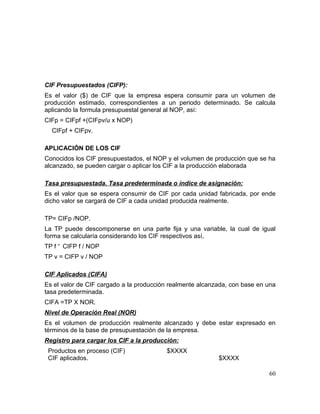 CIF Presupuestados (CIFP):
Es el valor ($) de CIF que la empresa espera consumir para un volumen de
producción estimado, correspondientes a un periodo determinado. Se calcula
aplicando la formula presupuestal general al NOP, así:
CIFp = CIFpf +(CIFpv/u x NOP)
CIFpf + CIFpv.
APLICACIÓN DE LOS CIF
Conocidos los CIF presupuestados, el NOP y el volumen de producción que se ha
alcanzado, se pueden cargar o aplicar los CIF a la producción elaborada
Tasa presupuestada. Tasa predeterminada o índice de asignación:
Es el valor que se espera consumir de CIF por cada unidad fabricada, por ende
dicho valor se cargará de CIF a cada unidad producida realmente.
TP= CIFp /NOP.
La TP puede descomponerse en una parte fija y una variable, la cual de igual
forma se calcularía considerando los CIF respectivos así,
TP f =
CIFP f / NOP
TP v = CIFP v / NOP
CIF Aplicados (CIFA)
Es el valor de CIF cargado a la producción realmente alcanzada, con base en una
tasa predeterminada.
CIFA =TP X NOR.
Nivel de Operación Real (NOR)
Es el volumen de producción realmente alcanzado y debe estar expresado en
términos de la base de presupuestación de la empresa.
Registro para cargar los CIF a la producción:
Productos en proceso (CIF) $XXXX
CIF aplicados. $XXXX
60
 