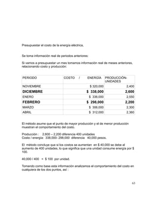 Presupuestar el costo de la energía eléctrica,
Se toma información real de periodos anteriores:
Si vamos a presupuestar un mes tomamos información real de meses anteriores,
relacionando costo y producción:
PERIODO COSTO / ENERGÍA PRODUCCIÓN-
UNIDADES
NOVIEMBRE $ 320,000 2,400
DICIEMBRE $ 338,000 2,600
ENERO $ 336,000 2,550
FEBRERO $ 298,000 2,200
MARZO $ 306,000 2,300
ABRIL $ 312,000 2,360
El método asume que el punto de mayor producción y el de menor producción
muestran el comportamiento del costo.
Producción : 2,600 – 2,200 diferencia 400 unidades
Costo / energía: 338,000- 298,000 diferencia 40,000 pesos.
El método concluye que si los costos se aumentan en $ 40,000 se debe al
aumento de 400 unidades, lo que significa que una unidad consume energía por $
100.
40,000 / 400 = $ 100 por unidad.
Tomando como base esta información analizamos el comportamiento del costo en
cualquiera de los dos puntos, así :
63
 