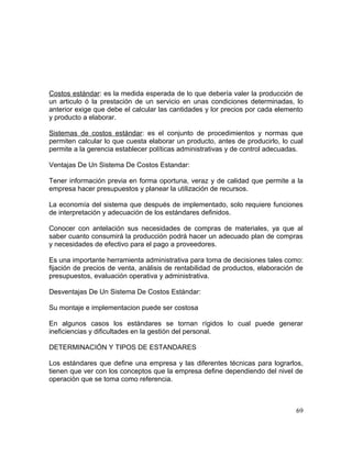 Costos estándar: es la medida esperada de lo que debería valer la producción de
un articulo ó la prestación de un servicio en unas condiciones determinadas, lo
anterior exige que debe el calcular las cantidades y lor precios por cada elemento
y producto a elaborar.
Sistemas de costos estándar: es el conjunto de procedimientos y normas que
permiten calcular lo que cuesta elaborar un producto, antes de producirlo, lo cual
permite a la gerencia establecer políticas administrativas y de control adecuadas.
Ventajas De Un Sistema De Costos Estandar:
Tener información previa en forma oportuna, veraz y de calidad que permite a la
empresa hacer presupuestos y planear la utilización de recursos.
La economía del sistema que después de implementado, solo requiere funciones
de interpretación y adecuación de los estándares definidos.
Conocer con antelación sus necesidades de compras de materiales, ya que al
saber cuanto consumirá la producción podrá hacer un adecuado plan de compras
y necesidades de efectivo para el pago a proveedores.
Es una importante herramienta administrativa para toma de decisiones tales como:
fijación de precios de venta, análisis de rentabilidad de productos, elaboración de
presupuestos, evaluación operativa y administrativa.
Desventajas De Un Sistema De Costos Estándar:
Su montaje e implementacion puede ser costosa
En algunos casos los estándares se tornan rígidos lo cual puede generar
ineficiencias y dificultades en la gestión del personal.
DETERMINACIÓN Y TIPOS DE ESTANDARES
Los estándares que define una empresa y las diferentes técnicas para lograrlos,
tienen que ver con los conceptos que la empresa define dependiendo del nivel de
operación que se toma como referencia.
69
 