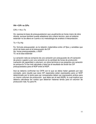 VN = CIFr vs CIFs
CIFs = Hs x Ts
Hs: expresa la base de presupuestacion que usualmente es horas mano de obra
directa, aunque tambien puede adaptarse otro criterio tecnico, pero el sistema
estandar no se altera en cuanto a su metodologia de analisis e interpretación.
Ts = Fp /Hp
Fp: formula presupuestal, es la relación matemática entre cif fijos y variables que
sirvió de base para el el presupuesto de CIF
Hp: horas presupuestadas, o NOP
Ts: es la tasa estandar
La variación neta se compone de una variación por presupuesto de cif (variación
de precio o gasto) y por una variación en la cantidad de horas de producción
(variación de capacidad o volumen), en otros terminos si se presenta una variación
es porque la Ts fue mal calculada y ésta fue el resultado de dividir los CIF
presupuestados para el NOP entre el NOP.
Acá se debería confrontar los CIFR con lo que se debia haber gastado por ese
concepto, pero resulta que esos CIF esperados estan expresados para un NOP
determinado por lo tanto para ser comparados deben ser expresados ambos para
un mismo volumen de producción que debe ser el real (NOR), lo cual implica que
debería calcularse los costos que deberían haberse tenido para el volumen de
producción real, Fp para Hr.
77
 