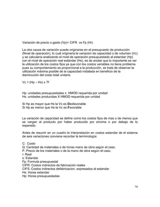 Variación de precio o gasto (Vp)= CIFR vs Fp (Hr)
La otra causa de variación puede originarse en el presupuesto de producción
(Nivel de operación), lo cual originaria la variación de capacidad o de volumen (Vc)
y se calcularía analizando el nivel de operación presupuestado al estandar (Hp)
con el nivel de operación real estándar (Hs), es de anotar que lo importante es ver
la utilización de los costos fijos ya que con los costos variables no tiene problema
pues su comportamiento es proporcional a la producción, se trata de observar la
utilización máxima posible de la capacidad instalada en beneficio de la
disminución del costo total unitario.
Vc = (Hp – Hs) x Tf
Hp: unidades presupuestadas x HMOD requerida por unidad
Hs: unidades producidas X HMOD requerida por unidad
Si Hp es mayor que Hs la Vc es Desfavorable
Si Hp es menor que Hs la Vc es Favorable
La variación de capacidad se define como los costos fijos de mas o de menos que
se cargan al producto por haber producido por encima o por debajo de lo
esperado.
Antes de resumir en un cuadro la interpretación en costos estandar de el sistema
de seis variaciones conviene recordar la terminología:
C: Costo
Q: Cantidad de materiales o de horas mano de obra según el caso.
P. Precio de los materiales o de la mano de obra según el caso.
r: Real
s: Estandar
Fp: Formula presupuestal
CIFR: Costos indirectos de fabricación reales
CIFS: Costos indirectos defabricacion, expresados al estandar
Hs: Horas estandar
Hp: Horas presupuestadas
78
 
