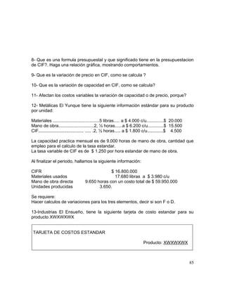 8- Que es una formula presupuestal y que significado tiene en la presupuestacion
de CIF?. Haga una relación gráfica, mostrando comportamientos.
9- Que es la variación de precio en CIF, como se calcula ?
10- Que es la variación de capacidad en CIF, como se calcula?
11- Afectan los costos variables la variación de capacidad o de precio, porque?
12- Metálicas El Yunque tiene la siguiente información estándar para su producto
por unidad:
Materiales ......................................5 libras..... a $ 4.000 c/u..............$ 20.000
Mano de obra.............................2, ½ horas......a $ 6.200 c/u.............$ 15.500
CIF..................................... ..... .2, ½ horas..... a $ 1.800 c/u.............$ 4.500
La capacidad practica mensual es de 9.000 horas de mano de obra, cantidad que
empleo para el calculo de la tasa estandar.
La tasa variable de CIF es de $ 1.250 por hora estandar de mano de obra.
Al finalizar el periodo, hallamos la siguiente información:
CIFR $ 16.800.000
Materiales usados 17.680 libras a $ 3.980 c/u
Mano de obra directa 9.650 horas con un costo total de $ 59.950.000
Unidades producidas 3.650.
Se requiere:
Hacer calculos de variaciones para los tres elementos, decir si son F o D.
13-Industrias El Ensueño, tiene la siguiente tarjeta de costo estandar para su
producto XWXWXWX
TARJETA DE COSTOS ESTANDAR
Producto: XWXWXWX
85
 
