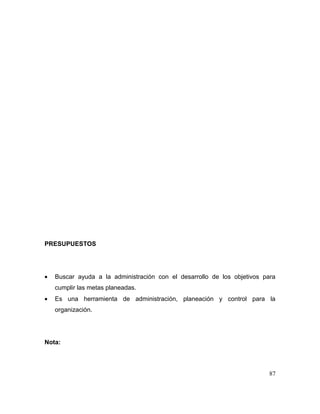 PRESUPUESTOS
• Buscar ayuda a la administración con el desarrollo de los objetivos para
cumplir las metas planeadas.
• Es una herramienta de administración, planeación y control para la
organización.
Nota:
87
 