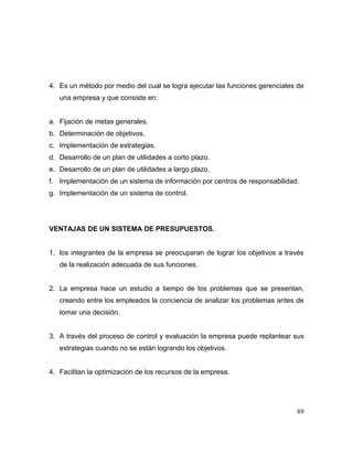 4. Es un método por medio del cual se logra ejecutar las funciones gerenciales de
una empresa y que consiste en:
a. Fijación de metas generales.
b. Determinación de objetivos.
c. Implementación de estrategias.
d. Desarrollo de un plan de utilidades a corto plazo.
e. Desarrollo de un plan de utilidades a largo plazo.
f. Implementación de un sistema de información por centros de responsabilidad.
g. Implementación de un sistema de control.
VENTAJAS DE UN SISTEMA DE PRESUPUESTOS.
1. los integrantes de la empresa se preocuparan de lograr los objetivos a través
de la realización adecuada de sus funciones.
2. La empresa hace un estudio a tiempo de los problemas que se presentan,
creando entre los empleados la conciencia de analizar los problemas antes de
tomar una decisión.
3. A través del proceso de control y evaluación la empresa puede replantear sus
estrategias cuando no se están logrando los objetivos.
4. Facilitan la optimización de los recursos de la empresa.
89
 