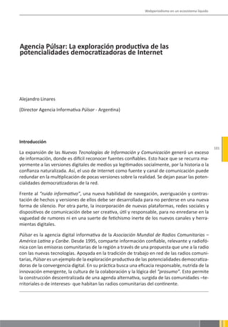 Webperiodismo en un ecosistema líquido




Agencia Púlsar: La exploración productiva de las
potencialidades democratizadoras de Internet




Alejandro Linares

(Director Agencia Informativa Púlsar - Argentina)




Introducción
                                                                                                       101
La expansión de las Nuevas Tecnologías de Información y Comunicación generó un exceso
de información, donde es difícil reconocer fuentes confiables. Esto hace que se recurra ma-
yormente a las versiones digitales de medios ya legitimados socialmente, por la historia o la
confianza naturalizada. Así, el uso de Internet como fuente y canal de comunicación puede
redundar en la multiplicación de pocas versiones sobre la realidad. Se dejan pasar las poten-
cialidades democratizadoras de la red.

Frente al “ruido informativo”, una nueva habilidad de navegación, averiguación y contras-
tación de hechos y versiones de ellos debe ser desarrollada para no perderse en una nueva
forma de silencio. Por otra parte, la incorporación de nuevas plataformas, redes sociales y
dispositivos de comunicación debe ser creativa, útil y responsable, para no enredarse en la
vaguedad de rumores ni en una suerte de fetichismo inerte de los nuevos canales y herra-
mientas digitales.

Púlsar es la agencia digital informativa de la Asociación Mundial de Radios Comunitarias –
América Latina y Caribe. Desde 1995, comparte información confiable, relevante y radiofó-
nica con las emisoras comunitarias de la región a través de una propuesta que une a la radio
con las nuevas tecnologías. Apoyada en la tradición de trabajo en red de las radios comuni-
tarias, Púlsar es un ejemplo de la exploración productiva de las potencialidades democratiza-
doras de la convergencia digital. En su práctica busca una eficacia responsable, nutrida de la
innovación emergente, la cultura de la colaboración y la lógica del “prosumo”. Esto permite
la construcción descentralizada de una agenda alternativa, surgida de las comunidades –te-
rritoriales o de intereses- que habitan las radios comunitarias del continente.
 