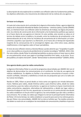 5º Foro Internacional de Periodismo Digital | Rosario 2012




        La descripción de esta exploración es también una reflexión sobre los fundamentos políticos,
        los objetivos editoriales y los mecanismos de elaboración de las noticias de una agencia.



        Un hacer en la disputa

        A través de la descripción de la actividad de la Agencia Informativa Púlsar, agencia digital de
        noticias de la Asociación Mundial de Radios Comunitarias – América Latina y Caribe (AMARC
        ALC), se intentará hacer una reflexión sobre las dinámicas de trabajo, las lógicas de produc-
        ción, los criterios de construcción de la información y los fundamentos políticos que operan
        en el hacer diario de una agencia en Internet. En este sentido, esta revisión se ubica en el
        terreno de debate entre lo público y lo privado, entre las tendencias de privatización y de
        democratización de la red, entre las iniciativas de cercamiento de la información y el cono-
        cimiento y aquellas a que apuntan a su liberación, en el marco de un tiempo de inquietudes
        respecto de las consecuencias de la convergencia digital, que, entre otras cosas, plantea
        redefiniciones e interrogantes sobre el hacer periodístico.

        El inicio de esta reflexión retoma a Daniela Monje cuando advierte que “resignificar lo públi-
        co en clave política es el punto de partida frente al cambio tecnológico” (MONJE, 2010; 216).
102     Por este motivo, desde Púlsar la actividad periodística se piensa como un hacer que se ubica
        en una polarización actual, que según el sociólogo brasileño Emir Sader, se da entre “la es-
        fera pública y la esfera mercantil”, donde “democratizar es desmercantilizar” (SADER, 2010).



        Una agencia desde y para las radios comunitarias

        La Agencia Informativa Púlsar es uno de los programas desarrollados por AMARC ALC con el
        objetivo de democratizar las comunicaciones en el continente. Se trata de una agencia de
        noticias radiofónicas. Su objetivo es facilitar a las emisoras comunitarias el acceso a infor-
        mación confiable, relevante y radiofónica a través de una propuesta que une a la radio con
        las nuevas tecnologías.

        Nacida en 1995, Púlsar se pensó desde un inicio como una agencia con mirada latinoame-
        ricana. Noticias para radios, desde América Latina y para América Latina, desde las radios
        comunitarias y para las radios comunitarias. La agencia se inserta en el gran movimiento de
        radios comunitarias, populares, alternativas de Latinoamérica, y desde ese lugar valora y
        fomenta el trabajo en red. Por eso, apuesta por su inserción en un camino de dos vías donde
        las radios establecen el vínculo entre la agencia y las comunidades que dan vida y sentido a
        esas emisoras. Por un lado, las radios que integran la red son la principal fuente informativa
        de Púlsar. Al mismo tiempo, las radios establecen un puente para acercar las noticias genera-
        das por Púlsar a las comunidades. AMARC ALC es claro al señalar que “los medios comunita-
        rios deben su razón de ser a satisfacer las necesidades de comunicación y habilitar el ejercicio
 