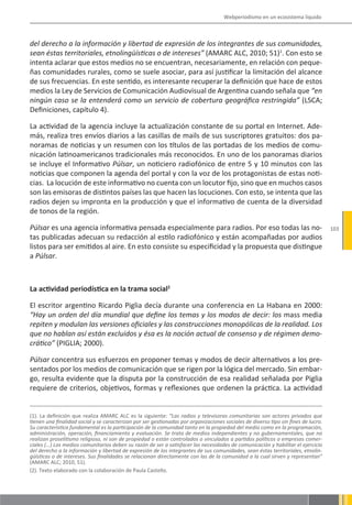 Webperiodismo en un ecosistema líquido



del derecho a la información y libertad de expresión de los integrantes de sus comunidades,
sean éstas territoriales, etnolingüísticas o de intereses” (AMARC ALC, 2010; 51)1. Con esto se
intenta aclarar que estos medios no se encuentran, necesariamente, en relación con peque-
ñas comunidades rurales, como se suele asociar, para así justificar la limitación del alcance
de sus frecuencias. En este sentido, es interesante recuperar la definición que hace de estos
medios la Ley de Servicios de Comunicación Audiovisual de Argentina cuando señala que “en
ningún caso se la entenderá como un servicio de cobertura geográfica restringida” (LSCA;
Definiciones, capítulo 4).

La actividad de la agencia incluye la actualización constante de su portal en Internet. Ade-
más, realiza tres envíos diarios a las casillas de mails de sus suscriptores gratuitos: dos pa-
noramas de noticias y un resumen con los títulos de las portadas de los medios de comu-
nicación latinoamericanos tradicionales más reconocidos. En uno de los panoramas diarios
se incluye el Informativo Púlsar, un noticiero radiofónico de entre 5 y 10 minutos con las
noticias que componen la agenda del portal y con la voz de los protagonistas de estas noti-
cias. La locución de este informativo no cuenta con un locutor fijo, sino que en muchos casos
son las emisoras de distintos países las que hacen las locuciones. Con esto, se intenta que las
radios dejen su impronta en la producción y que el informativo de cuenta de la diversidad
de tonos de la región.

Púlsar es una agencia informativa pensada especialmente para radios. Por eso todas las no-                                          103
tas publicadas adecuan su redacción al estilo radiofónico y están acompañadas por audios
listos para ser emitidos al aire. En esto consiste su especificidad y la propuesta que distingue
a Púlsar.



La actividad periodística en la trama social2

El escritor argentino Ricardo Piglia decía durante una conferencia en La Habana en 2000:
“Hay un orden del día mundial que define los temas y los modos de decir: los mass media
repiten y modulan las versiones oficiales y las construcciones monopólicas de la realidad. Los
que no hablan así están excluidos y ésa es la noción actual de consenso y de régimen demo-
crático” (PIGLIA; 2000).

Púlsar concentra sus esfuerzos en proponer temas y modos de decir alternativos a los pre-
sentados por los medios de comunicación que se rigen por la lógica del mercado. Sin embar-
go, resulta evidente que la disputa por la construcción de esa realidad señalada por Piglia
requiere de criterios, objetivos, formas y reflexiones que ordenen la práctica. La actividad


(1). La definición que realiza AMARC ALC es la siguiente: “Las radios y televisoras comunitarias son actores privados que
tienen una finalidad social y se caracterizan por ser gestionadas por organizaciones sociales de diverso tipo sin fines de lucro.
Su característica fundamental es la participación de la comunidad tanto en la propiedad del medio como en la programación,
administración, operación, financiamiento y evaluación. Se trata de medios independientes y no gubernamentales, que no
realizan proselitismo religioso, ni son de propiedad o están controlados o vinculados a partidos políticos o empresas comer-
ciales (…) Los medios comunitarios deben su razón de ser a satisfacer las necesidades de comunicación y habilitar el ejercicio
del derecho a la información y libertad de expresión de los integrantes de sus comunidades, sean éstas territoriales, etnolin-
güísticas o de intereses. Sus finalidades se relacionan directamente con las de la comunidad a la cual sirven y representan”
(AMARC ALC; 2010, 51).
(2). Texto elaborado con la colaboración de Paula Castello.
 