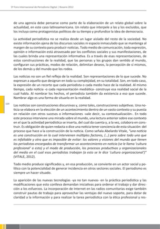 5º Foro Internacional de Periodismo Digital | Rosario 2012




        de una agencia debe pensarse como parte de la elaboración de un relato global sobre la
        actualidad, en este caso latinoamericana. Un relato que interpele a las y los excluidos, que
        los incluya como protagonistas políticos de su tiempo y profundice la idea de democracia.

        La actividad periodística no se realiza desde un lugar aislado del resto de la sociedad. No
        existe información ajena de los discursos sociales ni espacio inmaculado que se mantenga al
        margen de su contexto para producir noticias. Todo medio de comunicación, toda expresión,
        opinión e información está atravesado por los conflictos sociales y sus manifestaciones, de
        las cuales brinda una representación informativa. Es a través de esas representaciones, de
        estas construcciones de la realidad, que las personas y los grupos dan sentido al mundo,
        configuran sus prácticas, modos de relación, delimitan deseos, la percepción de sí mismos,
        de los demás y del mundo que los rodea.

        Las noticias no son un fiel reflejo de la realidad. Son representaciones de lo que sucede. No
        expresan a aquello que designan en toda su complejidad, en su totalidad. Son, en todo caso,
        la expresión de un recorte que cada periodista o cada medio hace de la realidad. Al mismo
        tiempo, cada noticia -o cada representación mediática- construye esa realidad social de la
        cual habla. Al nombrar los hechos, el periodista también da existencia a eso que sucede.
        Nombrar algo es una forma de situarlo en la realidad.
104
        Las noticias son construcciones discursivas y, como tales, construcciones subjetivas. Una no-
        ticia se elabora en la elección de un acontecimiento dentro de un vasto contexto y su puesta
        en relación con otros sucesos o informaciones -vale decir, su contextualización-. En todo
        este proceso interviene una mirada sobre el mundo, una lectura anterior sobre ese contexto
        en el que la actividad periodística se inserta, del cual da cuenta y, a la vez, colabora en cons-
        truir. Es obligación de quien redacta o dice una noticia tener conciencia de esta situación: del
        proceso que hace a la construcción de la noticia. Como señala Abelardo Vitale, “una noticia
        es una construcción en la cual intervienen múltiples factores, (…) pero sobre todo uno que
        es infaltable y otro que es imposible de evitar: los valores y visiones del mundo que tienen
        los periodistas encargados de transformar un acontecimiento en noticia (se le llama ‘cultura
        profesional’ a esto) y el modo de producción, los procesos productivos y organizacionales
        del medio en el cual esos periodistas trabajan (a esto se le dice ‘cultura organizacional’)”
        (VITALE, 2012).

        Todo medio produce significados y, en esa producción, se convierte en un actor social y po-
        lítico con la potencialidad de generar incidencia en otros sectores sociales. El periodismo es
        siempre un hacer situado.

        La aparición de las nuevas tecnologías -ya no tan nuevas- en la práctica periodística y las
        modificaciones que esto conlleva demandan iniciativas para ordenar el trabajo y dar direc-
        ción a los esfuerzos. La incorporación de Internet en las radios comunitarias exige también
        construir pautas de trabajo para aprovechar las ventajas del nuevo soporte, para dotar de
        claridad a la información y para realizar la tarea periodística con la ética profesional y res-
 