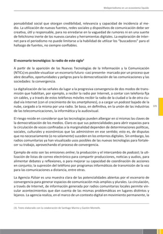Webperiodismo en un ecosistema líquido




ponsabilidad social que otorgan credibilidad, relevancia y capacidad de incidencia al me-
dio. La utilización de nuevas fuentes, redes sociales y dispositivos de comunicación debe ser
creativa, útil y responsable, para no enredarse en la vaguedad de rumores ni en una suerte
de fetichismo inerte de los nuevos canales y herramientas digitales. La exploración de Inter-
net para el periodismo no puede limitarse a la habilidad de utilizar los “buscadores” para el
hallazgo de fuentes, no siempre confiables.



El escenario tecnológico: la radio de este siglo3

A partir de la aparición de las Nuevas Tecnologías de la Información y la Comunicación
(NTICs) es posible visualizar un escenario futuro -casi presente- marcado por un proceso que
abre desafíos, oportunidades y peligros para la democratización de las comunicaciones y las
sociedades: la convergencia.

La digitalización de las señales da lugar a la progresiva convergencia de dos modos de trans-
misión que habilitan, por ejemplo, a recibir la radio por Internet, a contar con telefonía fija
sin cables, y a través de estos teléfonos móviles recibir la radio de la ciudad o la de otra ciu-
dad vía Internet (con el crecimiento de los smartphones), o a cargar un podcast bajado de la
nube, cargado a la misma por una radio. Se basa, en definitiva, en la unión de las industrias                             105
de las telecomunicaciones, la informática y la audiovisual.

El riesgo reside en considerar que las tecnologías pueden albergar en sí mismas las claves de
la democratización de los medios. Claro es que sus potencialidades para abrir espacios para
la circulación de voces confinadas a la marginalidad dependen de determinaciones políticas,
sociales, culturales y económicas que las administren en ese sentido; esto es, de disputas
que no necesariamente (o no solamente) suceden en los entornos digitales. Sin embargo, las
radios comunitarias ya han visualizado usos posibles de las nuevas tecnologías para fortale-
cer su trabajo, aprovechando el proceso de convergencia.

Ejemplo de esto son las emisiones online; la producción y el intercambio de podcast; la uti-
lización de listas de correo electrónico para compartir producciones, noticias y audios, para
alimentar debates y reflexiones, o para mejorar su capacidad de coordinación de acciones
en conjunto; la supresión del teléfono por programas informáticos de transmisión de la voz
para las comunicaciones a distancia, entre otras.

La Agencia Púlsar es una muestra clara de las potencialidades abiertas por el escenario de
convergencia para generar espacios de comunicación más amplios y plurales. La circulación,
a través de Internet, de información generada por radios comunitarias locales permite vin-
cular acontecimientos que dan cuenta de las mismas problemáticas en lugares distintos y
lejanos. La agencia realiza, en el marco de un contexto digital en movimiento permanente, la


(3). Texto elaborado con la colaboración de Santiago Marino y Gastón Montells.
 