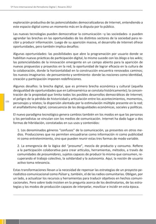 5º Foro Internacional de Periodismo Digital | Rosario 2012




        exploración productiva de las potencialidades democratizadoras de Internet, entendiendo a
        este espacio digital como un momento más en la disputa por lo público.

        Las nuevas tecnologías pueden democratizar la comunicación –y las sociedades- o pueden
        agrandar las brechas en las oportunidades de los distintos sectores de la sociedad para re-
        cibir y producir información. Luego de su aparición masiva, el desarrollo de Internet ofrece
        oportunidades, pero también implica desafíos:

        Algunas oportunidades: las posibilidades que abre la programación por usuario donde se
        habilitan nuevas prácticas de participación digital, lo mismo sucede con los blogs o los wikis;
        las potencialidades de la innovación emergente en un campo abierto para la aparición de
        nuevas propuestas y proyectos en la red; la oportunidad de lograr eficacia en la cultura de
        la colaboración, donde la horizontalidad en la construcción encuentra renovados caminos;
        los nuevos imaginarios -de pensamiento y sentimiento- donde las nociones como identidad,
        creación y participación imponen redefiniciones.

        Algunos desafíos: la brecha digital, que es primero brecha económica y cultural (aquella
        desigualdad de oportunidades que en Latinoamérica se constata históricamente); la concen-
        tración de la propiedad que limita todos los posibles desarrollos democráticos de Internet;
        el peligro de la pérdida de historicidad y articulación entre los acontecimientos, momentos,
106
        personajes y relatos; la dispersión alentada por la estimulación múltiple presente en la red;
        el analfabetismo digital, consecuencia de las desigualdades económicas, sociales y políticas.

        El nuevo paradigma tecnológico genera cambios también en los modos en que las personas
        y los periodistas se vinculan con los medios de comunicación. Internet ha dado lugar a dos
        formas de hibridación, constatadas en sus usos y contenidos:

            1. Los denominados géneros “confusos” de la comunicación, ya presentes en otros me-
            dios. Producciones que no permiten encuadrarse como información ni como publicidad
            ni como entretenimiento, sino que pueden reunir estas tres formas de modo variable.

            2. La emergencia de la lógica del “prosumo”, mezcla de producto y consumo. Refiere
            a la participación colaborativa para crear artículos, herramientas, métodos, a través de
            comunidades de prosumidores, sujetos capaces de producir lo mismo que consumen, re-
            cuperando el trabajo colectivo, la solidaridad y la autonomía. Aquí, la noción de usuario
            activo toma relevancia.

        Estas transformaciones llevan a la necesidad de repensar las estrategias de un proyecto pe-
        riodístico comunicacional como Púlsar y, también, el de las radios comunitarias. Obligan, por
        un lado, a actualizar los recursos y herramientas para traducir objetivos en hechos comuni-
        cacionales. Pero sobre todo insisten en la pregunta acerca de los destinatarios, de las estra-
        tegias y los modos de producción capaces de interpelar, movilizar e incidir en esta época.
 