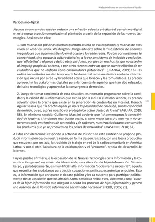 Webperiodismo en un ecosistema líquido




Periodismo digital

Algunas circunstancias pueden ordenar una reflexión sobre la práctica del periodismo digital
en este nuevo espacio comunicacional planteado a partir de la expansión de las nuevas tec-
nologías. Aquí dos de ellas:

   1. Son muchas las personas que han quedado afuera de esa expansión, y muchas de ellas
   viven en América Latina. Washington Uranga advierte sobre la “subsistencia de enormes
   inequidades que siguen existiendo en el acceso a la red de redes. No sólo por cuestiones de
   conectividad, sino porque la cultura digital es, a la vez, un sistema de inclusión y exclusión,
   que ‘alfabetiza’ a algunos y deja a otros por fuera, porque son muchos los que no acceden
   al lenguaje propio del sistema, o por otras razones entre las que se cuenta el hecho de ser
   ciudadanos que no califican como consumidores potenciales”. (URANGA, 2009; 16). Las
   radios comunitarias pueden tener un rol fundamental como mediadoras entre la informa-
   ción que circula por la red –y la facilidad con la que lo hace- y las comunidades. Es preciso
   aprovechar las plataformas digitales para dar cuenta de aquellos que han sido relegados
   del salto tecnológico y aprovechar la convergencia de medios.

   2. Luego de tomar conciencia de esta situación, es necesario preguntarse sobre la canti-
   dad y la calidad de la información que circula por la red. En el mismo sentido, es preciso
                                                                                                         107
   advertir sobre la brecha que existe en la generación de contenidos en Internet. Henoch
   Aguiar señala que “la brecha digital ya no es la posibilidad de conexión, sino la capacidad
   de emisión, o sea, cuál es nuestro rol protagónico activo dentro de la red” (AGUIAR, 2010;
   58). En el mismo sentido, Guillermo Mastrini advierte que “si aumentamos la conectivi-
   dad de la gente, si le damos más banda ancha, si tiene mejor acceso a Internet y no ge-
   neramos nada en términos de contenidos y de software, nuestros ciudadanos consumirán
   los productos que ya se producen en los países desarrollados” (MASTRINI, 2010; 62).

A estas consideraciones responde la actividad de Púlsar y en este contexto se propone pro-
ducir información desde nuestra región, en forma descentralizada, con una lógica productiva
que recupera, por un lado, la tradición de trabajo en red de la radio comunitaria en América
Latina, y por el otro, la cultura de la colaboración y el “prosumo”, propia del desarrollo de
Internet.

Hoy es posible afirmar que la expansión de las Nuevas Tecnologías de la Información y la Co-
municación generó un exceso de información, una situación de hiper-información. Sin em-
bargo, y paradójicamente, es muy difícil hallar información “socialmente necesaria”: aquella
que necesitan los ciudadanos para decidir sus acciones políticas, económicas o sociales. Esto
es, la información que enriquece el debate público y les da sustento para participar política-
mente de las decisiones que los afectan. Como señalaba Aníbal Ford, asistimos a una “cultu-
ra de la hiper-información que margina u oculta los procesos de hipo-información y genera
una ausencia de la llamada información socialmente necesaria” (FORD, 2005; 21).
 