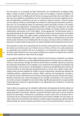 5º Foro Internacional de Periodismo Digital | Rosario 2012




        Por otra parte, en la situación de hiper-información, en la proliferación de páginas Web,
        blogs y medios sociales es difícil reconocer cuáles son las páginas y fuentes confiables. Es
        preciso repetir que la multiplicación de fuentes no asegura que todas ellas sean fiables. Esto
        hace que los ciudadanos y periodistas recurran mayormente a las versiones digitales de me-
        dios ya legitimados socialmente, que por su existencia histórica anterior a Internet cargan
        con ese voto de confianza naturalizado. Así también lo señala Ignacio Ramonet cuando ex-
        plica que “en la sociedad de redes, los internautas siguen buscando el acceso a los medios
        de comunicación tradicionales”. El periodista justifica su afirmación al señalar que “de entre
        los doscientos sitios Web de información online más visitados en Estados Unidos, los medios
        tradicionales representan un 67 % del tráfico”. A esto agrega que “la información online si-
        gue dependiendo de los viejos soportes: el 80 % de los enlaces que encontramos en las Webs
        informativas, los blogs o las redes sociales norteamericanos remiten a medios de comuni-
        cación tradicionales” (RAMONET, 2011; 14/15). De este modo, la utilización de la red como
        fuente puede redundar en la multiplicación de unas pocas versiones sobre la realidad. Así se
        deja pasar la oportunidad de aprovechar las potencialidades democratizadoras de Internet.

        Esta situación es parte de la autocrítica de las emisoras comunitarias (la consulta o lectura
        de medios que muchas veces son el blanco de sus críticas y frente a los cuales posicionan
        sus actividad), pero también esto se ha traducido en una demanda que impulsó el trabajo
108     de Púlsar, para constituirse en una fuente confiable que recupere esa agenda que intentan
        construir estos medios en cada rincón de la región.

        En una agencia digital como Púlsar negar a Internet como fuente es cuestionar sus propias
        condiciones de existencia y su propia legitimidad para generar noticias para las radios comu-
        nitarias u otros lectores. Renegar de Internet como fuente es, también, oponerse a prácticas
        de producción periodística muy arraigadas en los medios de comunicación que disponen de
        esta tecnología. Internet pone a disponibilidad un abanico de posibilidades para valerse de
        fuentes (muchas de ellas distantes geográficamente) en forma veloz: desde medios alter-
        nativos hasta versiones digitales de medios masivos tradicionales, pasando por portales de
        entidades públicas, organizaciones sociales, ONGs, institutos de investigación, sumados a
        las listas de correos electrónicos que funcionan como lugar de consulta o buzón de enlaces,
        posibles conexiones por medio de programas de mensajes instantáneos o de conversacio-
        nes orales virtuales. Deslegitimar estas alternativas significa desaprovechar una oportunidad
        inapreciable para disputar la agenda pública y los significados que conformen el relato de
        nuestros tiempos.

        Todo lo dicho no supone que los métodos tradicionales de búsqueda de fuentes deban ser
        descartados. El contacto directo con las personas o acontecimientos sigue siendo el mejor
        modo de producir información. Además, la práctica de Púlsar indica que un primer contacto
        directo con personajes, instituciones o periodistas, muchas veces inicia un proceso de co-
        nocimiento de ese interlocutor para incorporarlo como fuente confiable. Por otra parte, un
        valor importante de la dinámica de trabajo en red de la agencia procede de la generación de
        noticias desde las mismas emisoras que tienen acceso a los acontecimientos y, que por su
 