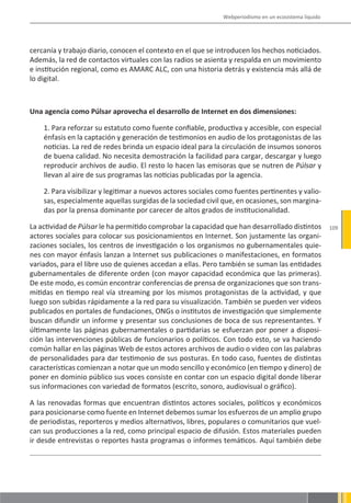 Webperiodismo en un ecosistema líquido




cercanía y trabajo diario, conocen el contexto en el que se introducen los hechos noticiados.
Además, la red de contactos virtuales con las radios se asienta y respalda en un movimiento
e institución regional, como es AMARC ALC, con una historia detrás y existencia más allá de
lo digital.



Una agencia como Púlsar aprovecha el desarrollo de Internet en dos dimensiones:

    1. Para reforzar su estatuto como fuente confiable, productiva y accesible, con especial
    énfasis en la captación y generación de testimonios en audio de los protagonistas de las
    noticias. La red de redes brinda un espacio ideal para la circulación de insumos sonoros
    de buena calidad. No necesita demostración la facilidad para cargar, descargar y luego
    reproducir archivos de audio. El resto lo hacen las emisoras que se nutren de Púlsar y
    llevan al aire de sus programas las noticias publicadas por la agencia.

    2. Para visibilizar y legitimar a nuevos actores sociales como fuentes pertinentes y valio-
    sas, especialmente aquellas surgidas de la sociedad civil que, en ocasiones, son margina-
    das por la prensa dominante por carecer de altos grados de institucionalidad.

La actividad de Púlsar le ha permitido comprobar la capacidad que han desarrollado distintos           109
actores sociales para colocar sus posicionamientos en Internet. Son justamente las organi-
zaciones sociales, los centros de investigación o los organismos no gubernamentales quie-
nes con mayor énfasis lanzan a Internet sus publicaciones o manifestaciones, en formatos
variados, para el libre uso de quienes accedan a ellas. Pero también se suman las entidades
gubernamentales de diferente orden (con mayor capacidad económica que las primeras).
De este modo, es común encontrar conferencias de prensa de organizaciones que son trans-
mitidas en tiempo real vía streaming por los mismos protagonistas de la actividad, y que
luego son subidas rápidamente a la red para su visualización. También se pueden ver videos
publicados en portales de fundaciones, ONGs o institutos de investigación que simplemente
buscan difundir un informe y presentar sus conclusiones de boca de sus representantes. Y
últimamente las páginas gubernamentales o partidarias se esfuerzan por poner a disposi-
ción las intervenciones públicas de funcionarios o políticos. Con todo esto, se va haciendo
común hallar en las páginas Web de estos actores archivos de audio o video con las palabras
de personalidades para dar testimonio de sus posturas. En todo caso, fuentes de distintas
características comienzan a notar que un modo sencillo y económico (en tiempo y dinero) de
poner en dominio público sus voces consiste en contar con un espacio digital donde liberar
sus informaciones con variedad de formatos (escrito, sonoro, audiovisual o gráfico).

A las renovadas formas que encuentran distintos actores sociales, políticos y económicos
para posicionarse como fuente en Internet debemos sumar los esfuerzos de un amplio grupo
de periodistas, reporteros y medios alternativos, libres, populares o comunitarios que vuel-
can sus producciones a la red, como principal espacio de difusión. Estos materiales pueden
ir desde entrevistas o reportes hasta programas o informes temáticos. Aquí también debe
 