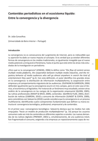 Webperiodismo en un ecosistema líquido




Contenidos periodísticos en el ecosistema líquido:
Entre la convergencia y la divergencia




Dr. João Canavilhas

(Universidade da Beira Interior – Portugal)



Introducción

La convergencia no es consecuencia del surgimiento de Internet, pero es indiscutible que
su aparición ha dado un nuevo impulso al concepto. Si es verdad que ya existían diferentes
formas de convergencia en los medios tradicionales, es igualmente innegable que el nuevo
medio potenció y enriqueció el fenómeno, hasta el punto que está entre las áreas más estu-            11
diadas de la investigación en periodismo.

¿Pero qué es la convergencia? (JENKINS, 2006) la define como “the flow of content across
multiple media platforms, the cooperation between multiple media industries, and the mi-
gratory behavior of media audiences who will go almost anywhere in search the kind of
entertainment they want” (p.2). Con esta definición, el autor identifica tres grandes áreas
en la convergencia: la distribución de información multiplataforma, la cooperación entre
empresas y el comportamiento migratorio de las audiencias. (DUPAGNE & GARRISON, 2006)
defienden igualmente que la convergencia ocurre en tres campos, pero en este caso el téc-
nico, el económico y el legislativo. Por tratarse de un fenómeno muy estudiado, existen otras
análisis de la convergencia en los campos de la organización empresarial (QUINN, 2005),
las rutinas profesionales (MASIP & MICÓ, 2009), contenidos (QUINN & FILAK, 2005), distri-
bución de noticias (CABRERA, 2010) y consumo de información (SUNDET & ESPEN, 2009),
pero coincidimos con Salaverría (2010) cuando considera que la convergencia es un proceso
multifactorial, identificando cuatro componentes fundamentales que definen su marco es-
tructural: convergencia tecnológica, profesional, empresarial y de contenidos.

En el primer caso –convergencia tecnológica– Salaverría destaca que los medios han sido
empujados “hacia un modelo de producción multiplataforma” (p. 33) porque los usuarios
consumen cada vez más los contenidos en diferentes soportes o canales. Las nuevas deman-
das de los nativos digitales (PRENSKY, 2001) y, simultáneamente, de una audiencia móvil,
han fragmentado el consumo, exigiendo a las empresas un reposicionamiento capaz de res-
 