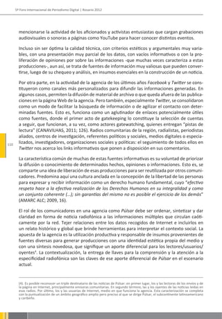 5º Foro Internacional de Periodismo Digital | Rosario 2012




        mencionarse la actividad de los aficionados y activistas entusiastas que cargan grabaciones
        audiovisuales o sonoras a páginas como YouTube para hacer conocer distintos eventos.

        Incluso sin ser óptima la calidad técnica, con criterios estéticos y argumentales muy varia-
        bles, con una presentación muy parcial de los datos, con vacíos informativos o con la pro-
        liferación de opiniones por sobre las informaciones -que muchas veces caracteriza a estas
        producciones-, aun así, se trata de fuentes de información muy valiosas que pueden conver-
        tirse, luego de su chequeo y análisis, en insumos esenciales en la construcción de un noticia.

        Por otra parte, en la actividad de la agencia de los últimos años Facebook y Twitter se cons-
        tituyeron como canales más personalizados para difundir las informaciones generadas. En
        algunos casos, permiten la difusión de material de archivo o que queda afuera de las publica-
        ciones en la página Web de la agencia. Pero también, especialmente Twitter, se consolidaron
        como un modo de facilitar la búsqueda de información o de agilizar el contacto con deter-
        minadas fuentes. Esto es, funciona como un aglutinador de enlaces potencialmente útiles
        como fuentes, donde el primer acto de gatekeeping lo constituye la selección de cuentas
        a seguir, que funcionan, a su vez, como actores gatewatching, quienes entregan “pistas de
        lectura” (CANAVILHAS, 2011; 126). Radios comunitarias de la región, radialistas, periodistas
        aliados, centros de investigación, referentes políticos y sociales, medios digitales o especia-
110
        lizados, investigadores, organizaciones sociales y políticas: el seguimiento de todos ellos en
        Twitter nos acerca los links informativos que ponen a disposición en sus comentarios.

        La característica común de muchas de estas fuentes informativas es su voluntad de priorizar
        la difusión o conocimiento de determinados hechos, opiniones o informaciones. Esto es, se
        comparte una idea de liberación de esas producciones para ser reutilizada por otros comuni-
        cadores. Predomina aquí una cultura anclada en la concepción de la libertad de las personas
        para expresar y recibir información como un derecho humano fundamental, cuyo “efectivo
        respeto hace a la efectiva realización de los Derechos Humanos en su integralidad y como
        un conjunto coherente (…); sin garantías del mismo no es posible el ejercicio de los demás”
        (AMARC ALC; 2009, 16).

        El rol de los comunicadores en una agencia como Púlsar debe ser ordenar, sintetizar y dar
        claridad en forma de noticia radiofónica a las informaciones múltiples que circulan caóti-
        camente por la red. Tejer relaciones entre los datos recogidos de Internet e incluirlos en
        un relato histórico y global que brinde herramientas para interpretar el contexto social. La
        apuesta de la agencia es la utilización productiva y responsable de insumos provenientes de
        fuentes diversas para generar producciones con una identidad estética propia del medio y
        con una síntesis novedosa, que signifique un aporte diferencial para los lectores/usuarios/
        oyentes4. La contextualización, la entrega de llaves para la comprensión y la atención a la
        especificidad radiofónica son las claves de ese aporte diferencial de Púlsar en el escenario
        actual.


        (4). Es posible reconocer un triple destinatario de las noticias de Púlsar: en primer lugar, los y las lectoras de los envíos y de
        la página en Internet, principalmente emisoras comunitarias. En segundo término, las y los oyentes de las noticias leídas en
        esas radios. Por último, los y las usuarias de Internet, medio en que funciona la agencia. Esta caracterización se completa
        con la puntualización de un ámbito geográfico amplio pero preciso al que se dirige Púlsar, el subcontinente latinoamericano
        y caribeño.
 