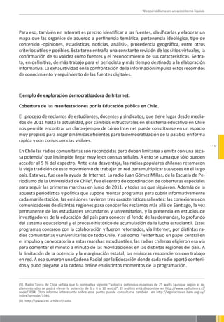 Webperiodismo en un ecosistema líquido




Para eso, también en Internet es preciso identificar a las fuentes, clasificarlas y elaborar un
mapa que las organice de acuerdo a pertinencia temática, pertenencia ideológica, tipo de
contenido -opiniones, estadísticas, noticias, análisis-, procedencia geográfica, entre otros
criterios útiles y posibles. Esta tarea entraña una constante revisión de los sitios virtuales, la
confirmación de su validez como fuentes y el reconocimiento de sus características. Se tra-
ta, en definitiva, de más trabajo para el periodista y más tiempo destinado a la elaboración
informativa. La exhaustividad en la confrontación de la información impulsa estos recorridos
de conocimiento y seguimiento de las fuentes digitales.



Ejemplo de exploración democratizadora de Internet:

Cobertura de las manifestaciones por la Educación pública en Chile.

El proceso de reclamos de estudiantes, docentes y sindicatos, que tiene lugar desde media-
dos de 2011 hasta la actualidad, por cambios estructurales en el sistema educativo en Chile
nos permite encontrar un claro ejemplo de cómo Internet puede constituirse en un espacio
muy propicio para alojar dinámicas eficientes para la democratización de la palabra en forma
rápida y con consecuencias visibles.
                                                                                                                             111
En Chile las radios comunitarias son reconocidas pero deben limitarse a emitir con una esca-
sa potencia5 que les impide llegar muy lejos con sus señales. A esto se suma que sólo pueden
acceder al 5 % del espectro. Ante esta desventaja, las radios populares chilenas retomaron
la vieja tradición de este movimiento de trabajar en red para multiplicar sus voces en el largo
país. Esta vez, fue con la ayuda de Internet. La radio Juan Gómez Millas, de la Escuela de Pe-
riodismo de la Universidad de Chile6, fue el centro de coordinación de coberturas especiales
para seguir las primeras marchas en junio de 2011, y todas las que siguieron. Además de la
apuesta periodística y política que supone montar programas para cubrir informativamente
cada manifestación, las emisiones tuvieron tres características salientes: las conexiones con
comunicadores de distintas regiones para conocer los reclamos más allá de Santiago, la voz
permanente de los estudiantes secundarios y universitarios, y la presencia en estudios de
investigadores de la educación del país para conocer el fondo de las demandas, lo profundo
del sistema educacional y el proceso histórico de acumulación de la lucha estudiantil. Estos
programas contaron con la colaboración y fueron retomados, vía Internet, por distintas ra-
dios comunitarias y universitarias de todo Chile. Y así como Twitter tuvo un papel central en
el impulso y convocatoria a estas marchas estudiantiles, las radios chilenas eligieron esa vía
para comentar el minuto a minuto de las movilizaciones en las distintas regiones del país. A
la limitación de la potencia y la marginación estatal, las emisoras respondieron con trabajo
en red. A eso sumaron una Cadena Radial por la Educación donde cada radio aportó conteni-
dos y pudo plegarse a la cadena online en distintos momentos de la programación.


(5). Radio Tierra de Chile señala que la normativa vigente “autoriza potencias máximas de 25 watts (aunque según el re-
glamento sólo se podrá elevar la potencia de 1 a 6 o 10 watts)”. El análisis está disponible en http://www.radiotierra.cl/
node/3894. Otro informe interesante sobre este punto puede consultarse también en http://legislaciones.item.org.uy/
index?q=node/3546.
(6). http://www.icei.uchile.cl/radio
 