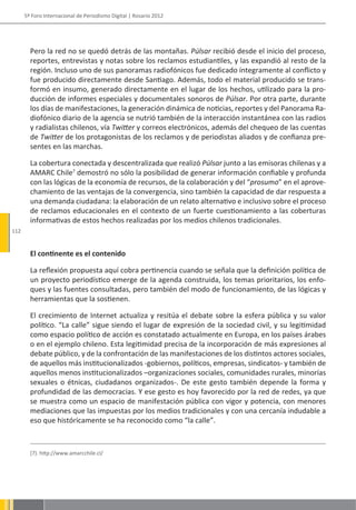 5º Foro Internacional de Periodismo Digital | Rosario 2012




        Pero la red no se quedó detrás de las montañas. Púlsar recibió desde el inicio del proceso,
        reportes, entrevistas y notas sobre los reclamos estudiantiles, y las expandió al resto de la
        región. Incluso uno de sus panoramas radiofónicos fue dedicado íntegramente al conflicto y
        fue producido directamente desde Santiago. Además, todo el material producido se trans-
        formó en insumo, generado directamente en el lugar de los hechos, utilizado para la pro-
        ducción de informes especiales y documentales sonoros de Púlsar. Por otra parte, durante
        los días de manifestaciones, la generación dinámica de noticias, reportes y del Panorama Ra-
        diofónico diario de la agencia se nutrió también de la interacción instantánea con las radios
        y radialistas chilenos, vía Twitter y correos electrónicos, además del chequeo de las cuentas
        de Twitter de los protagonistas de los reclamos y de periodistas aliados y de confianza pre-
        sentes en las marchas.

        La cobertura conectada y descentralizada que realizó Púlsar junto a las emisoras chilenas y a
        AMARC Chile7 demostró no sólo la posibilidad de generar información confiable y profunda
        con las lógicas de la economía de recursos, de la colaboración y del “prosumo” en el aprove-
        chamiento de las ventajas de la convergencia, sino también la capacidad de dar respuesta a
        una demanda ciudadana: la elaboración de un relato alternativo e inclusivo sobre el proceso
        de reclamos educacionales en el contexto de un fuerte cuestionamiento a las coberturas
        informativas de estos hechos realizadas por los medios chilenos tradicionales.
112


        El continente es el contenido

        La reflexión propuesta aquí cobra pertinencia cuando se señala que la definición política de
        un proyecto periodístico emerge de la agenda construida, los temas prioritarios, los enfo-
        ques y las fuentes consultadas, pero también del modo de funcionamiento, de las lógicas y
        herramientas que la sostienen.

        El crecimiento de Internet actualiza y resitúa el debate sobre la esfera pública y su valor
        político. “La calle” sigue siendo el lugar de expresión de la sociedad civil, y su legitimidad
        como espacio político de acción es constatado actualmente en Europa, en los países árabes
        o en el ejemplo chileno. Esta legitimidad precisa de la incorporación de más expresiones al
        debate público, y de la confrontación de las manifestaciones de los distintos actores sociales,
        de aquellos más institucionalizados -gobiernos, políticos, empresas, sindicatos- y también de
        aquellos menos institucionalizados –organizaciones sociales, comunidades rurales, minorías
        sexuales o étnicas, ciudadanos organizados-. De este gesto también depende la forma y
        profundidad de las democracias. Y ese gesto es hoy favorecido por la red de redes, ya que
        se muestra como un espacio de manifestación pública con vigor y potencia, con menores
        mediaciones que las impuestas por los medios tradicionales y con una cercanía indudable a
        eso que históricamente se ha reconocido como “la calle”.



        (7). http://www.amarcchile.cl/
 