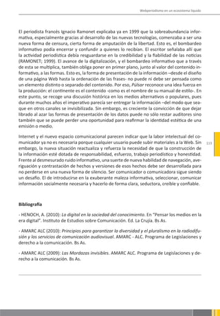 Webperiodismo en un ecosistema líquido




El periodista francés Ignacio Ramonet explicaba ya en 1999 que la sobreabundancia infor-
mativa, especialmente gracias al desarrollo de las nuevas tecnologías, comenzaba a ser una
nueva forma de censura, cierta forma de amputación de la libertad. Esto es, el bombardeo
informativo podía encerrar y confundir a quienes lo recibían. El escritor señalaba allí que
la actividad periodística debía resguardarse en la credibilidad y la fiabilidad de las noticias
(RAMONET; 1999). El avance de la digitalización, y el bombardeo informativo que a través
de esta se multiplica, también obliga poner en primer plano, junto al valor del contenido in-
formativo, a las formas. Esto es, la forma de presentación de la información –desde el diseño
de una página Web hasta la ordenación de las frases- no puede ni debe ser pensada como
un elemento distinto o separado del contenido. Por eso, Púlsar reconoce una idea fuerza en
la producción: el continente es el contenido -como es el nombre de su manual de estilo-. En
este punto, se recoge una discusión histórica en los medios alternativos o populares, pues
durante muchos años el imperativo parecía ser entregar la información –del modo que sea-
que en otros canales se invisibilizada. Sin embargo, es creciente la convicción de que dejar
librado al azar las formas de presentación de los datos puede no sólo restar auditores sino
también que se puede perder una oportunidad para reafirmar la identidad estética de una
emisión o medio.

Internet y el nuevo espacio comunicacional parecen indicar que la labor intelectual del co-
municador ya no es necesaria porque cualquier usuario puede subir materiales a la Web. Sin              113
embargo, la nueva situación reactualiza y refuerza la necesidad de que la construcción de
la información esté dotada de responsabilidad, esfuerzo, trabajo periodístico y honestidad.
Frente al desmesurado ruido informativo, una suerte de nueva habilidad de navegación, ave-
riguación y contrastación de hechos y versiones de esos hechos debe ser desarrollada para
no perderse en una nueva forma de silencio. Ser comunicador o comunicadora sigue siendo
un desafío. El de introducirse en la exuberante maleza informativa, seleccionar, comunicar
información socialmente necesaria y hacerlo de forma clara, seductora, creíble y confiable.



Bibliografía

- HENOCH, A. (2010): Lo digital en la sociedad del conocimiento. En “Pensar los medios en la
era digital”. Instituto de Estudios sobre Comunicación. Ed. La Crujía. Bs As.

- AMARC ALC (2010): Principios para garantizar la diversidad y el pluralismo en la radiodifu-
sión y los servicios de comunicación audiovisual. AMARC - ALC. Programa de Legislaciones y
derecho a la comunicación. Bs As.

- AMARC ALC (2009): Las Mordazas invisibles. AMARC ALC. Programa de Legislaciones y de-
recho a la comunicación. Bs As.
 