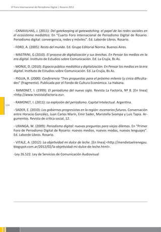 5º Foro Internacional de Periodismo Digital | Rosario 2012




        - CANAVILHAS, J. (2011): Del gatekeeping al gatewatching: el papel de las redes sociales en
        el ecosistema mediático. En “Cuarto Foro Internacional de Periodismo Digital de Rosario.
        Periodismo digital: convergencia, redes y móviles”. Ed. Laborde Libros. Rosario.

        - FORD, A. (2005): Resto del mundo. Ed. Grupo Editorial Norma. Buenos Aires.

        - MASTRINI, G.(2010). El proceso de digitalización y sus brechas. En Pensar los medios en la
        era digital. Instituto de Estudios sobre Comunicación. Ed. La Crujía, Bs As.

        - MONJE, D. (2010): Espacio público mediático y digitalización. En Pensar los medios en la era
        digital. Instituto de Estudios sobre Comunicación. Ed. La Crujía, Bs As.

        - PIGLIA, R. (2000): Conferencia “Tres propuestas para el próximo milenio (y cinco dificulta-
        des” (fragmento). Publicada por el Fondo de Cultura Económica. La Habana.

        - RAMONET, I. (1999): El periodismo del nuevo siglo. Revista La Factoría, Nº 8. [En línea]
        <http://www.revistalafactoria.eu>.

        - RAMONET, I. (2011): La explosión del periodismo. Capital Intelectual. Argentina.
114
        - SADER, E. (2010): Los gobiernos progresistas en la región: escenarios futuros. Conversación
        entre Horacio González, Juan Carlos Marín, Emir Sader, Maristella Svampa y Luis Tapia. Ar-
        gumentos. Revista de crítica social, 12.

        - URANGA, W. (2009): Periodismo digital: nuevas preguntas para viejos dilemas. En “Primer
        Foro de Periodismo Digital de Rosario: nuevos medios, nuevos modos, nuevos lenguajes”.
        Ed. Laborde Libros. Rosario.

        - VITALE, A. (2012): La objetividad mi dulce de leche. [En línea] <http://mendietaelrenegau.
        blogspot.com.ar/2012/02/la-objetividad-mi-dulce-de-leche.html>.

        -Ley 26.522. Ley de Servicios de Comunicación Audiovisual
 