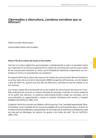 Webperiodismo en un ecosistema líquido




Cibermedios y cibercultura, ¿senderos narrativos que se
bifurcan?




Pablo Escandón Montenegro

(Universidad Católica del Ecuador)




Hacia el fin de la cultura de masas en los medios
                                                                                                       117
Internet y la cultura digital han personalizado e individualizado la vida y la sociedad, hecho
que repercute en la estructura general de los medios de comunicación, que de a poco dejan
de ser masivos para encontrar su nicho, con la finalidad de explotarlo y especializar sus con-
tenidos en torno a la necesidad de sus receptores.

Al respecto del fin de la cultura de masas en los medios de comunicación, Manuel Castells en
su primer tomo de La era de la información (2005) recoge dos afirmaciones, una de Sabbah
y otra de Yoichi Ito, quienes con seis años de diferencia, coinciden en que los medios ya no
son masivos:

Los nuevos medios de comunicación ya no son medios de comunicación de masas en el sen-
tido tradicional de envío de un número limitado de mensajes y fuentes, la misma audiencia
se ha vuelto más selectiva. La audiencia seleccionada tiende a elegir sus mensajes, con lo
cual profundiza su segmentación y mejora la relación individual entre emisor y receptor
(SABBAH EN CASTELLS. 2005: 372)

El japonés Yoichi Ito coincide con Sabbah y afirma que hay “una ‘sociedad segmentada’ (Bun-
shu Shakai), como resultado de las nuevas tecnologías de la comunicación que se centran en
la información diversificada y especializada, de tal modo que la audiencia se fragmenta cada
vez más por las ideologías, los valores, los gustos y los estilos de vida”. (Ito en CASTELLS.
2005: 372)
 