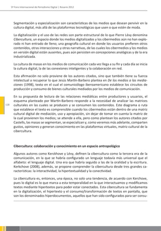 5º Foro Internacional de Periodismo Digital | Rosario 2012




        Segmentación y especialización son características de los medios que desean pervivir en la
        cultura digital, más allá de las plataformas tecnológicas que usen o que estén de moda.

        La digitalización y el uso de las redes son parte estructural de lo que Pierre Lévy denomina
        Cibercultura, un espacio donde los medios digitalizados y los cibermedios aún no han explo-
        rado ni han entrado de lleno; una geografía cultural en donde los usuarios prefieren otros
        contenidos, otras interacciones y otras narrativas, de las cuales los cibermedios y los medios
        en versión digital están ausentes, pues aún persisten en concepciones analógicas y de la era
        industrializada.

        La cultura de masas en los medios de comunicación cada vez llega a su fin y cada día se inicia
        la cultura digital, la de las conexiones inteligentes y la colaboración en red.

        Esta afirmación no solo proviene de los autores citados, sino que también tiene su fuerza
        intelectual a recuperar lo que Jesús Martín-Barbero plantea en De los medios a las media-
        ciones (1998), texto en el cual el comunicólogo iberoamericano establece los circuitos de
        producción y consumo de bienes culturales mediados por los medios de comunicación.

        En su propuesta de lectura de las relaciones mediáticas entre productores y usuarios, el
        esquema planteado por Martín-Barbero responde a la necesidad de analizar las matrices
118     culturales en las cuales se producen y se consumen los contenidos. Este diagrama o ruta
        que establece el texto es comprensible cuando los cibermedios están dentro de una matriz
        cultural digital de mediación, uso y apropiación, sin dejar de tomar en cuenta la matriz de
        la cual provienen los medios; se atiende a ella, pero como plantean los autores citados por
        Castells, las masas se segmentan, se especializan y, como veremos más adelante, comparten
        gustos, opiniones y generan conocimiento en las plataformas virtuales, matriz cultural de la
        cibercultura.



        Cibercultura: colaboración y conocimiento en un espacio antropológico

        Algunos autores como Kerckhove y Lévy, definen la cibercultura como la tercera era de la
        comunicación, en la que se habría configurado un lenguaje todavía más universal que el
        alfabeto: el lenguaje digital. Una era que habría seguido a las de la oralidad y la escritura.
        Kerkchove (2008), además, se propone comprender la cibercultura desde tres grandes ca-
        racterísticas: la interactividad, la hipertextualidad y la conectividad.

        La cibercultura es, entonces, una época, no solo una tendencia, de acuerdo con Kerchove,
        pues lo digital es lo que marca a esta temporalidad en la que interactuamos y modificamos
        textos mediante hipertextos para poder estar conectados. Esta cibercultura se fundamenta
        en la digitalización, el hipertexto y el consumo/transformación de textos en pantalla, que
        son los denominados hiperdocumentos, aquellos que han sido configurados para ser consu-
 