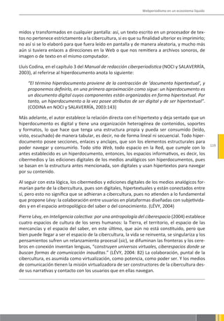 Webperiodismo en un ecosistema líquido




midos y transformados en cualquier pantalla: así, un texto escrito en un procesador de tex-
tos no pertenece estrictamente a la cibercultura, si es que su finalidad ulterior es imprimirlo;
no así si se lo elaboró para que fuera leído en pantalla y de manera aleatoria, y mucho más
aún si tuviera enlaces a direcciones en la Web o que nos remitiera a archivos sonoros, de
imagen o de texto en el mismo computador.

Lluís Codina, en el capítulo 3 del Manual de redacción ciberperiodística (NOCI y SALAVERRÍA,
2003), al referirse al hiperdocumento anota lo siguiente:

    “El término hiperdocumento proviene de la contracción de ‘documento hipertextual’, y
    proponemos definirlo, en una primera aproximación como sigue: un hiperdocumento es
    un documento digital cuyos componentes están organizados en forma hipertextual. Por
    tanto, un hiperdocumento a la vez posee atributos de ser digital y de ser hipertextual”.
    (CODINA en NOCI y SALAVERRÍA, 2003:143)

Más adelante, el autor establece la relación directa con el hipertexto y deja sentado que un
hiperdocumento es digital y tiene una organización heterogénea de contenidos, soportes
y formatos, lo que hace que tenga una estructura propia y pueda ser consumido (leído,
visto, escuchado) de manera tabular, es decir, no de forma lineal ni secuencial. Todo hiper-
documento posee secciones, enlaces y anclajes, que son los elementos estructurales para
                                                                                                         119
poder navegar y consumirlo. Todo sitio Web, todo espacio en la Red, que cumple con lo
antes establecido es un hiperdocumento, entonces, los espacios informativos, es decir, los
cibermedios y las ediciones digitales de los medios analógicos son hiperdocumentos, pues
se basan en la estructura antes mencionada, son digitales y usan hipertextos para navegar
por su contenido.

Al seguir con esta lógica, los cibermedios y ediciones digitales de los medios analógicos for-
marían parte de la cibercultura, pues son digitales, hipertextuales y están conectados entre
sí, pero esto no significa que se adhieran a cibercultura, pues no atienden a lo fundamental
que propone Lévy: la colaboración entre usuarios en plataformas diseñadas con subjetivida-
des y en el espacio antropológico del saber o del conocimiento. (LÉVY, 2004)

Pierre Lévy, en Inteligencia colectiva: por una antropología del ciberespacio (2004) establece
cuatro espacios de cultura de los seres humanos: la Tierra, el territorio, el espacio de las
mercancías y el espacio del saber, en este último, que aún no está constituido, pero que
bien puede llegar a ser el espacio de la cibercultura, la vida se reinventa, se singulariza y los
pensamientos sufren un relanzamiento procesal (sic), se difuminan las fronteras y los cere-
bros en conexión inventan lenguas, “construyen universos virtuales, ciberespacios donde se
buscan formas de comunicación inauditas.” (LÉVY, 2004: 82) La colaboración, puntal de la
cibercultura, es asumida como virtualización, como potencia, como poder ser. Y los medios
de comunicación tienen la misión virtualizadora de ser constructores de la cibercultura des-
de sus narrativas y contacto con los usuarios que en ellas navegan.
 