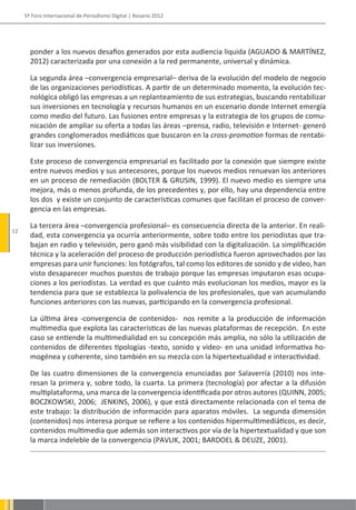 5º Foro Internacional de Periodismo Digital | Rosario 2012




       ponder a los nuevos desafíos generados por esta audiencia liquida (AGUADO & MARTÍNEZ,
       2012) caracterizada por una conexión a la red permanente, universal y dinámica.

       La segunda área –convergencia empresarial– deriva de la evolución del modelo de negocio
       de las organizaciones periodísticas. A partir de un determinado momento, la evolución tec-
       nológica obligó las empresas a un replanteamiento de sus estrategias, buscando rentabilizar
       sus inversiones en tecnología y recursos humanos en un escenario donde Internet emergía
       como medio del futuro. Las fusiones entre empresas y la estrategia de los grupos de comu-
       nicación de ampliar su oferta a todas las áreas –prensa, radio, televisión e Internet- generó
       grandes conglomerados mediáticos que buscaron en la cross-promotion formas de rentabi-
       lizar sus inversiones.

       Este proceso de convergencia empresarial es facilitado por la conexión que siempre existe
       entre nuevos medios y sus antecesores, porque los nuevos medios renuevan los anteriores
       en un proceso de remediación (BOLTER & GRUSIN, 1999). El nuevo medio es siempre una
       mejora, más o menos profunda, de los precedentes y, por ello, hay una dependencia entre
       los dos y existe un conjunto de características comunes que facilitan el proceso de conver-
       gencia en las empresas.

       La tercera área –convergencia profesional– es consecuencia directa de la anterior. En reali-
12
       dad, esta convergencia ya ocurría anteriormente, sobre todo entre los periodistas que tra-
       bajan en radio y televisión, pero ganó más visibilidad con la digitalización. La simplificación
       técnica y la aceleración del proceso de producción periodística fueron aprovechados por las
       empresas para unir funciones: los fotógrafos, tal como los editores de sonido y de video, han
       visto desaparecer muchos puestos de trabajo porque las empresas imputaron esas ocupa-
       ciones a los periodistas. La verdad es que cuánto más evolucionan los medios, mayor es la
       tendencia para que se establezca la polivalencia de los profesionales, que van acumulando
       funciones anteriores con las nuevas, participando en la convergencia profesional.

       La última área -convergencia de contenidos- nos remite a la producción de información
       multimedia que explota las características de las nuevas plataformas de recepción. En este
       caso se entiende la multimedialidad en su concepción más amplia, no sólo la utilización de
       contenidos de diferentes tipologías -texto, sonido y video- en una unidad informativa ho-
       mogénea y coherente, sino también en su mezcla con la hipertextualidad e interactividad.

       De las cuatro dimensiones de la convergencia enunciadas por Salaverría (2010) nos inte-
       resan la primera y, sobre todo, la cuarta. La primera (tecnología) por afectar a la difusión
       multiplataforma, una marca de la convergencia identificada por otros autores (QUINN, 2005;
       BOCZKOWSKI, 2006; JENKINS, 2006), y que está directamente relacionada con el tema de
       este trabajo: la distribución de información para aparatos móviles. La segunda dimensión
       (contenidos) nos interesa porque se refiere a los contenidos hipermultimediáticos, es decir,
       contenidos multimedia que además son interactivos por vía de la hipertextualidad y que son
       la marca indeleble de la convergencia (PAVLIK, 2001; BARDOEL & DEUZE, 2001).
 