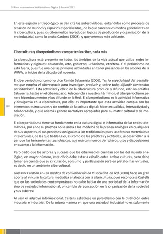 5º Foro Internacional de Periodismo Digital | Rosario 2012




        En este espacio antropológico se dan cita las subjetividades, entendidas como procesos de
        creación de mundos y espacios especializados, de lo que carecen los medios generalistas en
        la cibercultura, pues los cibermedios reproducen lógicas de producción y organización de la
        era industrial, como lo anota Cardoso (2008), y que veremos más adelante.



        Cibercultura y ciberperiodismo: comparten lo ciber, nada más

        La cibercultura está presente en todos los ámbitos de la vida actual que utiliza redes in-
        formáticas y digitales: educación, arte, gobierno, urbanismo, etcétera. Y el periodismo no
        está fuera, pues fue una de las primeras actividades en tener presencia en los albores de la
        WWW, a inicios de la década del noventa.

        El ciberperiodismo, como lo dice Ramón Salaverría (2006), “es la especialidad del periodis-
        mo que emplea el ciberespacio para investigar, producir y, sobre todo, difundir contenidos
        periodísticos”. Esta actividad y oficio de la cibercultura produce y difunde, esto lo enfatiza
        Salaverría, textos en el ciberespacio. Adecuando a nuestros términos, el ciberperiodismo ge-
        nera hiperdocumentos y los difunde en la Red. El ciberperiodismo es la actividad informativa
        y divulgativa en la cibercultura, por ello, es importante que esta actividad cumpla con los
120     elementos estructurales y de sentido de la cultura digital: hipertextualidad, interactividad y
        colaboración, y que además genere narrativas apropiadas para su matriz cultural y de me-
        diación.

        El ciberperiodismo tiene su fundamento en la cultura digital e informática de las redes tele-
        máticas, por ende su práctica no se ancla a los modelos de la prensa analógica en cualquiera
        de sus soportes, ni sus procesos son iguales a los tradicionales pues las técnicas materiales e
        intelectuales, de las que habla Lévy, así como de las prácticas y actitudes, se desarrollan a la
        par que las herramientas tecnológicas, que marcan nuevos derroteros, usos y disposiciones
        en cuanto a la información.

        Pero dado que los actores y sucesos que los cibermedios cuentan son los del mundo ana-
        lógico, en mayor número, este oficio debe estar a caballo entre ambas culturas, pero debe
        tomar en cuenta que su circulación, consumo y participación será en plataformas virtuales,
        es decir, en un ambiente cibercultural.

        Gustavo Cardoso en Los medios de comunicación en la sociedad en red (2008) hace un gran
        aporte al vincular la cultura mediática analógica con la cibercultura, pues reconoce a Castells
        que en las sociedades contemporáneas no cabe hablar de una sociedad de la información
        sino de sociedad informacional, un cambio de concepción en la organización de la sociedad
        y sus actores:

        Al usar el adjetivo informacional, Castells establece un paralelismo con la distinción entre
        industria e industrial. De la misma manera en que una sociedad industrial no es solamente
 