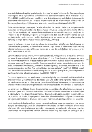 Webperiodismo en un ecosistema líquido




una sociedad donde existe una industria, sino una “sociedad en la que las formas sociales y
tecnológicas de la organización industrial hacen posibles las esferas de la actividad” (CAS-
TELLS 2002), también debemos establecer una distinción entre sociedad de la información
y sociedad informacional. La sociedad informacional es del mismo modo producto de un
determinado contexto histórico, que abarca las tres últimas décadas del siglo XX.

En la formulación propuesta por Castells, el análisis del cambio social que nos permite de-
cantarnos por el surgimiento o no de una nueva estructura social, suficientemente diferen-
ciada de las anteriores, se basa en la detención de transformaciones estructurales en las
relaciones de producción, de poder y de experiencia. Son esas transformaciones las que,
según Castells, conducen a un cambio significativo de las formas sociales del espacio y del
tiempo y el surgir de una nueva cultura. (CARDOSO, 2008:57)

La nueva cultura es la que se desarrolla en los ambientes y plataformas digitales para ser
consumidas en pantallas, estacionarias o móviles. Aquí radica el nexo entre cibercultura y
ciberperiodismo, pues este último da cuenta de la vida de sociedades y personas, pero las
narra en un espacio virtual:

Como Castells dice “es virtual porque está construida principalmente a través de procesos
virtuales de comunicación de base electrónica. Es real (y no imaginaria) porque es nues-
                                                                                                       121
tra realidad fundamental, la base material con que vivimos nuestra existencia, construimos
nuestros sistemas de representación, hacemos nuestro trabajo, nos relacionamos con los
otros, obtenemos información, formamos nuestra opinión, actuamos políticamente y ali-
mentamos nuestros sueños. Esta virtualidad es nuestra realidad” (CASTELLS 2004b). La cul-
tura de una sociedad donde la mediación ganó un espacio que igualaba, en la importancia
que le conferimos, a la comunicación. (CARDOSO, 2008:70)

Con estos argumentos, los medios con presencia digital y los cibermedios deben adherirse
a la cibercultura y dejar la cultura de masas; usar una plataforma digital no hace que el ci-
bermedio pertenezca a la cibercultura, tan solo usa la herramienta pero no forma parte de
una sociedad informacional ni genera conocimiento conectado, fin último de la cibercultura.

Las empresas mediáticas deben de adaptar los contenidos a las plataformas, entonces la
estructura ya no está centrada en el medio sino en el contenido. El mensaje es lo esencial en
la cibercultura, y los dispositivos son formas de distribución, colaboración y cooperación en-
tre usuarios. Los diarios, los programas de radio o televisión deben configurar comunidades
para establecer redes que difundan contenidos y permitan la participación de los usuarios.

Los tratadistas de la cibercultura toman como ejemplos de espacios narrativos y de apren-
dizaje a los videojuegos, pues allí se construyen mundos y las interacciones de profundidad
y la inmersión son vicarias para aprender, comprender y aprehender el mundo real. Los
cibermedios no cumplen esta función, tan solo muestran y describen, no participan de la
 