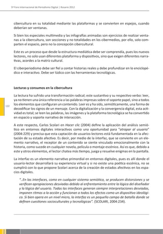 5º Foro Internacional de Periodismo Digital | Rosario 2012




        cibercultura en su totalidad mediante las plataformas y se convierten en espejos, cuando
        deberían ser ventanas.

        Si bien los especiales multimedia y las infografías animadas son ejercicios de realizar venta-
        nas a la cibercultura, son secciones y no totalidades en los cibermedios, por ello, solo com-
        parten el espacio, pero no la concepción cibercultural.

        Este es un proceso que desde la estructura mediática debe ser comprendía, pues los nuevos
        lectores, no solo usan diferentes plataforma y dispositivos, sino que exigen diferentes narra-
        tivas, acordes a la matriz cultural.

        El ciberperiodismo debe ser fiel a contar historias reales y debe profundizar en lo enciclopé-
        dico e interactivo. Debe ser lúdico con las herramientas tecnológicas.



        Lecturas y consumos en la cibercultura

        La lectura ha sufrido una transformación radical; este sustantivo y su respectivo verbo: leer,
        ya no tienen una única referencia a las palabras impresas sobre el soporte papel, sino a todos
122
        los elementos que configuran un contenido. Leer es y ha sido, semióticamente, una forma de
        decodificar los signos de un mensaje. Con la digitalización y la convergencia digital, esta acti-
        vidad es total; se leen las palabras, las imágenes y la plataforma tecnológica se ha convertido
        en espacio y soporte narrativo de interacción.

        A este respecto, Carlos Scolari en Hacer clic (2004) define la aplicación del análisis semió-
        tico en entornos digitales interactivos como una oportunidad para “atrapar al usuario”
        (2004:229) y precisa que esta captación de usuarios-lectores está fundamentada en la afec-
        tación de su estado afectivo. Es decir, por medio de la interfaz, que se convierte en un ele-
        mento narrativo, el receptor de un contenido se siente vinculado emocionalmente con la
        historia, como sucede en cualquier novela, película o montaje escénico. Así es que, debido a
        este y otros elementos, el lector chatea más tiempo, juega y resuelve enigmas en la pantalla.

        La interfaz es un elemento narrativo primordial en entornos digitales, pues es allí donde el
        usuario-lector desarrollará su experiencia virtual y si no existe una poética escénica, no se
        cumplirá con lo que propone Scolari acerca de la creación de estados afectivos en los espa-
        cios digitales.

             “..En las interfaces, como en cualquier sistema semiótico, se producen distorsiones y se
             verifican apropiaciones desviadas debido al enfrentamiento entre la lógica del diseñador
             y la lógica del usuario. Todas las interfaces generan siempre interpretaciones desviadas,
             imponen ritmos a la acción y funcionan a todos los efectos como un dispositivo ideológi-
             co. Si bien opera en un nivel micro, la interfaz es un pequeño campo de batalla donde se
             definen cuestiones socioculturales y tecnológicas”. (SCOLARI, 2004:234).
 