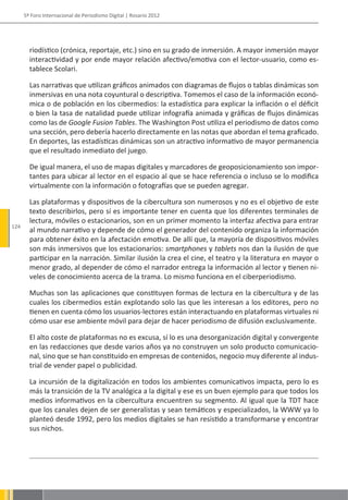 5º Foro Internacional de Periodismo Digital | Rosario 2012




        riodístico (crónica, reportaje, etc.) sino en su grado de inmersión. A mayor inmersión mayor
        interactividad y por ende mayor relación afectivo/emotiva con el lector-usuario, como es-
        tablece Scolari.

        Las narrativas que utilizan gráficos animados con diagramas de flujos o tablas dinámicas son
        inmersivas en una nota coyuntural o descriptiva. Tomemos el caso de la información econó-
        mica o de población en los cibermedios: la estadística para explicar la inflación o el déficit
        o bien la tasa de natalidad puede utilizar infografía animada y gráficas de flujos dinámicas
        como las de Google Fusion Tables. The Washington Post utiliza el periodismo de datos como
        una sección, pero debería hacerlo directamente en las notas que abordan el tema graficado.
        En deportes, las estadísticas dinámicas son un atractivo informativo de mayor permanencia
        que el resultado inmediato del juego.

        De igual manera, el uso de mapas digitales y marcadores de geoposicionamiento son impor-
        tantes para ubicar al lector en el espacio al que se hace referencia o incluso se lo modifica
        virtualmente con la información o fotografías que se pueden agregar.

        Las plataformas y dispositivos de la cibercultura son numerosos y no es el objetivo de este
        texto describirlos, pero sí es importante tener en cuenta que los diferentes terminales de
        lectura, móviles o estacionarios, son en un primer momento la interfaz afectiva para entrar
124
        al mundo narrativo y depende de cómo el generador del contenido organiza la información
        para obtener éxito en la afectación emotiva. De allí que, la mayoría de dispositivos móviles
        son más inmersivos que los estacionarios: smartphones y tablets nos dan la ilusión de que
        participar en la narración. Similar ilusión la crea el cine, el teatro y la literatura en mayor o
        menor grado, al depender de cómo el narrador entrega la información al lector y tienen ni-
        veles de conocimiento acerca de la trama. Lo mismo funciona en el ciberperiodismo.

        Muchas son las aplicaciones que constituyen formas de lectura en la cibercultura y de las
        cuales los cibermedios están explotando solo las que les interesan a los editores, pero no
        tienen en cuenta cómo los usuarios-lectores están interactuando en plataformas virtuales ni
        cómo usar ese ambiente móvil para dejar de hacer periodismo de difusión exclusivamente.

        El alto coste de plataformas no es excusa, sí lo es una desorganización digital y convergente
        en las redacciones que desde varios años ya no construyen un solo producto comunicacio-
        nal, sino que se han constituido en empresas de contenidos, negocio muy diferente al indus-
        trial de vender papel o publicidad.

        La incursión de la digitalización en todos los ambientes comunicativos impacta, pero lo es
        más la transición de la TV analógica a la digital y ese es un buen ejemplo para que todos los
        medios informativos en la cibercultura encuentren su segmento. Al igual que la TDT hace
        que los canales dejen de ser generalistas y sean temáticos y especializados, la WWW ya lo
        planteó desde 1992, pero los medios digitales se han resistido a transformarse y encontrar
        sus nichos.
 