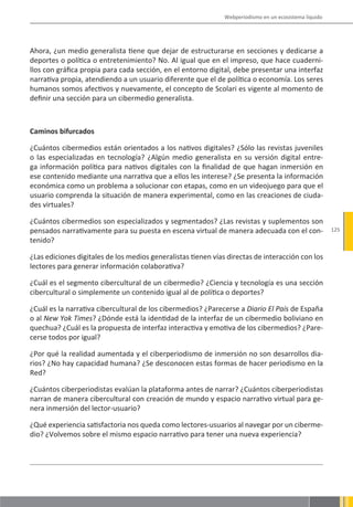 Webperiodismo en un ecosistema líquido




Ahora, ¿un medio generalista tiene que dejar de estructurarse en secciones y dedicarse a
deportes o política o entretenimiento? No. Al igual que en el impreso, que hace cuaderni-
llos con gráfica propia para cada sección, en el entorno digital, debe presentar una interfaz
narrativa propia, atendiendo a un usuario diferente que el de política o economía. Los seres
humanos somos afectivos y nuevamente, el concepto de Scolari es vigente al momento de
definir una sección para un cibermedio generalista.



Caminos bifurcados

¿Cuántos cibermedios están orientados a los nativos digitales? ¿Sólo las revistas juveniles
o las especializadas en tecnología? ¿Algún medio generalista en su versión digital entre-
ga información política para nativos digitales con la finalidad de que hagan inmersión en
ese contenido mediante una narrativa que a ellos les interese? ¿Se presenta la información
económica como un problema a solucionar con etapas, como en un videojuego para que el
usuario comprenda la situación de manera experimental, como en las creaciones de ciuda-
des virtuales?

¿Cuántos cibermedios son especializados y segmentados? ¿Las revistas y suplementos son
pensados narrativamente para su puesta en escena virtual de manera adecuada con el con-                 125
tenido?

¿Las ediciones digitales de los medios generalistas tienen vías directas de interacción con los
lectores para generar información colaborativa?

¿Cuál es el segmento cibercultural de un cibermedio? ¿Ciencia y tecnología es una sección
cibercultural o simplemente un contenido igual al de política o deportes?

¿Cuál es la narrativa cibercultural de los cibermedios? ¿Parecerse a Diario El País de España
o al New Yok Times? ¿Dónde está la identidad de la interfaz de un cibermedio boliviano en
quechua? ¿Cuál es la propuesta de interfaz interactiva y emotiva de los cibermedios? ¿Pare-
cerse todos por igual?

¿Por qué la realidad aumentada y el ciberperiodismo de inmersión no son desarrollos dia-
rios? ¿No hay capacidad humana? ¿Se desconocen estas formas de hacer periodismo en la
Red?

¿Cuántos ciberperiodistas evalúan la plataforma antes de narrar? ¿Cuántos ciberperiodistas
narran de manera cibercultural con creación de mundo y espacio narrativo virtual para ge-
nera inmersión del lector-usuario?

¿Qué experiencia satisfactoria nos queda como lectores-usuarios al navegar por un ciberme-
dio? ¿Volvemos sobre el mismo espacio narrativo para tener una nueva experiencia?
 