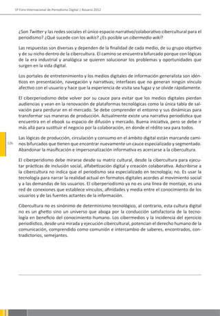 5º Foro Internacional de Periodismo Digital | Rosario 2012




        ¿Son Twitter y las redes sociales el único espacio narrativo/colaborativo cibercultural para el
        periodismo? ¿Qué sucede con los wikis? ¿Es posible un cibermedio wiki?

        Las respuestas son diversas y dependen de la finalidad de cada medio, de su grupo objetivo
        y de su nicho dentro de la cibercultura. El camino se encuentra bifurcado porque con lógicas
        de la era industrial y analógica se quieren solucionar los problemas y oportunidades que
        surgen en la vida digital.

        Los portales de entretenimiento y los medios digitales de información generalista son idén-
        ticos en presentación, navegación y narrativas; interfaces que no generan ningún vínculo
        afectivo con el usuario y hace que la experiencia de visita sea fugaz y se olvide rápidamente.

        El ciberperiodismo debe volver por su cauce para evitar que los medios digitales pierdan
        audiencias y vean en la renovación de plataformas tecnológicas como la única tabla de sal-
        vación para perdurar en el mercado. Se debe comprender el entorno y sus dinámicas para
        transformar sus maneras de producción. Actualmente existe una narrativa periodística que
        encuentra en el ebook su espacio de difusión y mercado. Buena iniciativa, pero se debe ir
        más allá para sustituir el negocio por la colaboración, en donde el rédito sea para todos.

        Las lógicas de producción, circulación y consumo en el ámbito digital están marcando cami-
126     nos bifurcados que tienen que encontrar nuevamente un cauce especializado y segmentado.
        Abandonar la masificación e impersonalización informativa es acercarse a la cibercultura.

        El ciberperidismo debe mirarse desde su matriz cultural, desde la cibercultura para ejecu-
        tar prácticas de inclusión social, alfabetización digital y creación colaborativa. Adscribirse a
        la cibercultura no indica que el periodismo sea especializado en tecnología; no. Es usar la
        tecnología para narrar la realidad actual en formatos digitales acordes al movimiento social
        y a las demandas de los usuarios. El ciberperiodismo ya no es una línea de montaje, es una
        red de conexiones que establece vínculos, afinidades y media entre el conocimiento de los
        usuarios y de las fuentes actantes de la información.

        Cibercultura no es sinónimo de determinismo tecnológico, al contrario, esta cultura digital
        no es un ghetto sino un universo que aboga por la conducción satisfactoria de la tecno-
        logía en beneficio del conocimiento humano. Los cibermedios y la incidencia del ejercicio
        periodístico, desde una mirada y ejecución cibercultural, potencian el derecho humano de la
        comunicación, comprendido como comunión e intercambio de saberes, encontrados, con-
        tradictorios, semejantes.
 