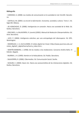 Webperiodismo en un ecosistema líquido




Bibliografía

- CARDOSO, G. (2008): Los medios de comunicación en la sociedad en red. Ed.UOC. Barcelo-
na.

- CASTELLS, M. (2005): La era de la información. Economía, sociedad y cultura. Tomo 1. Ed.
Siglo XXI. México.

- DE KERKCHOVE, D. (2008): Inteligencias en conexión. Hacia una sociedad de la Web. Ed.
Gedisa. Barcelona.

- DÍAZ NOCI, J y SALAVERRÍA, R. (coords.)(2003): Manual de Redacción Ciberperiodística. Ed.
Ariel. Barcelona.

- LEVY, P. (2004): Inteligencia colectiva: por una antropología del ciberespacio. Ed. OPS.
Washington.

- RODRÍGUEZ, J. A. (21/11/2009): El relato digital [en línea] <http://www.javeriana.edu.co/
relato_digital/r_digital/teoria/teoria_index.htm>.

- MARTÍN-BARBERO, J. (1998): De los medios a las mediaciones. Convenio Andrés Bello. IV
                                                                                                       127
Edición. Bogotá.

- MURRAY, J. H. (1999): Hamlet en la Holocubierta. Ed. Paidós. Barcelona.

- SALAVERRÍA, R. (2006): Cibermedios. Ed. Comunicación Social. Sevilla.

- SCOLARI, C. (2004): Hacer clic. Hacia una sociosemiótica de las interacciones digitales. Ed.
Gedisa. Barcelona.
 
