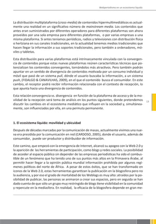 Webperiodismo en un ecosistema líquido




La distribución multiplataforma (cross-media) de contenidos hipermultimediáticos es actual-
mente una realidad en un significativo número de mainstream media. Los contenidos que
antes eran suministrados por diferentes operadores para diferentes plataformas son ahora
proveídos por una sola empresa para diferentes plataformas, o por varias empresas a una
misma plataforma. Si antes teníamos periódicos, radios y televisiones con distribución física
o hertziana en sus canales tradicionales, en la actualidad tenemos medios tradicionales que
hacen llegar la información a sus soportes tradicionales, pero también a ordenadores, mó-
viles y tabletas.

Esta distribución para varias plataformas está intrínsecamente vinculada con la convergen-
cia de contenidos porque estas nuevas plataformas reúnen características técnicas que po-
tencializan los contenidos convergentes, tornándolos más atractivos. Pero también podrán
apuntar en un sentido de divergencia de contenidos motivada por un consumo individual y
móvil que pasó de un sistema pull, dónde el usuario buscaba la información, a un sistema
push, (FIDALGO & CANAVILHAS, 2009), en el que el contenido busca el consumidor. En este
cambio, el receptor podrá recibir información relacionada con el contexto de recepción, lo
que apunta hacia una divergencia de contenidos.

Esta relación convergencia vs. divergencia en función de la plataforma de acceso y de la mo-
vilidad de la recepción será tema de análisis en los puntos siguientes, donde pretendemos              13
discutir los cambios en el ecosistema mediático que influyen en la sociedad y, simultánea-
mente, son influenciados por ella, en una permuta permanente.



1. El ecosistema líquido: movilidad y ubicuidad

Después de décadas marcadas por la comunicación de masas, actualmente vivimos una nue-
va era presidida por la comunicación en red (CARDOSO, 2005), donde el usuario, además de
consumidor, puede ser productor y distribuidor de información.

Este camino, que empezó con la emergencia de Internet, alcanzó su apogeo con la Web 2.0 y
la aparición de las herramientas de participación, como blogs y redes sociales. La posibilidad
de acceder al espacio público sin depender de las empresas periodísticas ha sido el combus-
tible de un fenómeno que ha tenido uno de sus puntos más altos en la Primavera Árabe, al
permitir hacer llegar a la opinión pública mundial información prohibida por algunos regí-
menes políticos del norte de África. A pesar de estos éxitos, que se han transformado en
iconos de la Web 2.0, estas herramientas garantizan la publicación en la blogosfera pero no
la audiencia, y por eso el grado de mortalidad de los Weblogs es muy alto: atraídos por la po-
sibilidad de publicar, las personas se animaron a crear sus espacios, pero en seguida se han
dado cuenta de que sólo un grupo muy restringido de blogs tiene visibilidad en la comunidad
y repercute en la mediasfera. En realidad, la eficacia de la blogosfera depende en gran me-
 