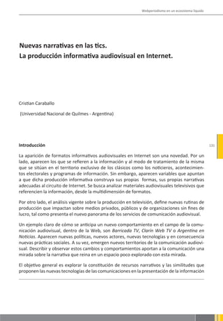 Webperiodismo en un ecosistema líquido




Nuevas narrativas en las tics.
La producción informativa audiovisual en Internet.




Cristian Caraballo

(Universidad Nacional de Quilmes - Argentina)




Introducción                                                                                           131

La aparición de formatos informativos audiovisuales en Internet son una novedad. Por un
lado, aparecen los que se refieren a la información y al modo de tratamiento de la misma
que se sitúan en el territorio exclusivo de los clásicos como los noticieros, acontecimien-
tos electorales y programas de información. Sin embargo, aparecen variables que apuntan
a que dicha producción informativa construya sus propias formas, sus propias narrativas
adecuadas al circuito de Internet. Se busca analizar materiales audiovisuales televisivos que
referencien la información, desde la multidimensión de formatos.

Por otro lado, el análisis vigente sobre la producción en televisión, define nuevas rutinas de
producción que impactan sobre medios privados, públicos y de organizaciones sin fines de
lucro, tal como presenta el nuevo panorama de los servicios de comunicación audiovisual.

Un ejemplo claro de cómo se anticipa un nuevo comportamiento en el campo de la comu-
nicación audiovisual, dentro de la Web, son Barricada TV, Clarín Web TV o Argentina en
Noticias. Aparecen nuevas políticas, nuevos actores, nuevas tecnologías y en consecuencia
nuevas prácticas sociales. A su vez, emergen nuevos territorios de la comunicación audiovi-
sual. Describir y observar estos cambios y comportamientos aportan a la comunicación una
mirada sobre la narrativa que reina en un espacio poco explorado con esta mirada.

El objetivo general es explorar la constitución de recursos narrativos y las similitudes que
proponen las nuevas tecnologías de las comunicaciones en la presentación de la información
 