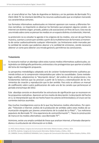 5º Foro Internacional de Periodismo Digital | Rosario 2012




        en el canal oficial en You Tube de Argentina en Noticias y en los portales de Barricada TV y
        Clarín Web TV. Se intentará identificar los recursos audiovisuales que se emplean marcando
        sus características comunes.

        Los formatos informativos audiovisuales en Internet aparecen con nuevas y diferentes for-
        mas narrativas. Lo importante es observar los formatos que proponen algunos canales en
        Internet con distinto origen: privado, público y de asociaciones sin fines de lucro. Esto nos da
        una mirada sobre como se piensan los medios en un espacio distinto a la televisión, Internet.

        La pretensión no es estudiar la agenda ni los orígenes de los medios, sino ver de qué forma
        muestra, cuentan y construyen sentido a partir de la multidimension de formatos al momen-
        to de contar audiovisualmente cualquier información. Las limitaciones están marcadas por
        la cantidad de canales que podemos abarcar y la cantidad de emisiones, siendo necesario
        obtener un corte para obtener una mirada general y permitirnos las conclusiones.



        Tratamiento

        Es necesario realizar un abordaje sobre estos nuevos medios informativos audiovisuales, co-
132     tejándola con bibliografía pertinente y entrevistas a los protagonistas que aporten al análisis
        del tema de investigación propuesto.

        La perspectiva metodológica adoptada será de carácter fundamentalmente cualitativa po-
        niendo énfasis en la comprensión interpretativa por sobre las causalidades. Como metodo-
        logía analítica, adoptaremos la “descripción densa”, del análisis de las producciones y los
        fundamentos teóricos que las precisan a partir de la lectura y sistematización de los mo-
        vimientos de creación y reproducción que le dan sentido. Para esto se utilizara un manual
        de codificación sobre cuatro publicaciones de cada uno de los canales que pertenezcan al
        período enero/mayo del 2012.

        Este abordaje consiste en desentrañar las estructuras de significación que se reconocen en
        las propuestas realizativas. Aparecen así tres niveles de descripción: la descripción del hecho
        en sí, la interpretación que de ese hecho hacen los actores (entrevistados) y el cruce con las
        corrientes teóricas asumidas.

        Hay muchas investigaciones acerca de lo que hoy llamamos medios alternativos. Por ejem-
        plo: “Televisión e Internet: análisis de la producción de sentidos sobre estos medios de co-
        municación otorgados por jóvenes universitarios de la ciudad de La Plata”1, “Los noticieros
        populares de Barricada TV- Una experiencia de contrainformación”2, “Hacia la construcción
        de marca en los medios alternativos: caso Barricada TV”3.

        Asimismo, existe una amplia cantidad de líneas que analizan Internet, el llamado ciberperio-
        dismo o la articulación de información en la Web.

        (1). RIGO, Marisa Natalia. Congreso de Comunicación Alternativa: Medios Estados y Politica. 2010.
        (2). BUSTOS, Gabriela. Congreso de Comunicación Alternativa: Medios Estados y Politica. 2010.
        (3). CARBONI, Ornela y RODRÍGUEZ MIRANDA, Carla. Congreso de Comunicación Alternativa: Medios Estados y Politica. 2010.
 