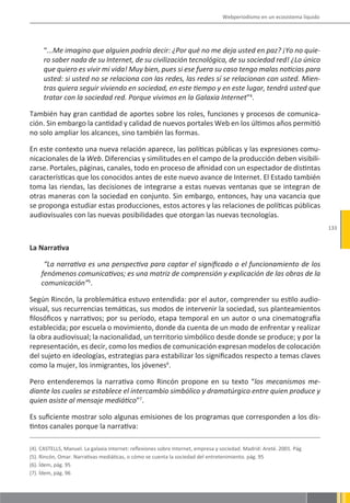 Webperiodismo en un ecosistema líquido




     “...Me imagino que alguien podría decir: ¿Por qué no me deja usted en paz? ¡Yo no quie-
     ro saber nada de su Internet, de su civilización tecnológica, de su sociedad red! ¿Lo único
     que quiero es vivir mi vida! Muy bien, pues si ese fuera su caso tengo malas noticias para
     usted: si usted no se relaciona con las redes, las redes sí se relacionan con usted. Mien-
     tras quiera seguir viviendo en sociedad, en este tiempo y en este lugar, tendrá usted que
     tratar con la sociedad red. Porque vivimos en la Galaxia Internet”4.

También hay gran cantidad de aportes sobre los roles, funciones y procesos de comunica-
ción. Sin embargo la cantidad y calidad de nuevos portales Web en los últimos años permitió
no solo ampliar los alcances, sino también las formas.

En este contexto una nueva relación aparece, las políticas públicas y las expresiones comu-
nicacionales de la Web. Diferencias y similitudes en el campo de la producción deben visibili-
zarse. Portales, páginas, canales, todo en proceso de afinidad con un espectador de distintas
características que los conocidos antes de este nuevo avance de Internet. El Estado también
toma las riendas, las decisiones de integrarse a estas nuevas ventanas que se integran de
otras maneras con la sociedad en conjunto. Sin embargo, entonces, hay una vacancia que
se proponga estudiar estas producciones, estos actores y las relaciones de políticas públicas
audiovisuales con las nuevas posibilidades que otorgan las nuevas tecnologías.
                                                                                                                           133


La Narrativa

     “La narrativa es una perspectiva para captar el significado o el funcionamiento de los
    fenómenos comunicativos; es una matriz de comprensión y explicación de las obras de la
    comunicación”5.

Según Rincón, la problemática estuvo entendida: por el autor, comprender su estilo audio-
visual, sus recurrencias temáticas, sus modos de intervenir la sociedad, sus planteamientos
filosóficos y narrativos; por su período, etapa temporal en un autor o una cinematografía
establecida; por escuela o movimiento, donde da cuenta de un modo de enfrentar y realizar
la obra audiovisual; la nacionalidad, un territorio simbólico desde donde se produce; y por la
representación, es decir, como los medios de comunicación expresan modelos de colocación
del sujeto en ideologías, estrategias para estabilizar los significados respecto a temas claves
como la mujer, los inmigrantes, los jóvenes6.

Pero entenderemos la narrativa como Rincón propone en su texto “los mecanismos me-
diante los cuales se establece el intercambio simbólico y dramatúrgico entre quien produce y
quien asiste al mensaje mediático”7.

Es suficiente mostrar solo algunas emisiones de los programas que corresponden a los dis-
tintos canales porque la narrativa:

(4). CASTELLS, Manuel. La galaxia Internet: reflexiones sobre Internet, empresa y sociedad. Madrid: Areté. 2001. Pág
(5). Rincón, Omar. Narrativas mediáticas, o cómo se cuenta la sociedad del entretenimiento. pág. 95
(6). Ídem, pág. 95
(7). Ídem, pág. 96
 