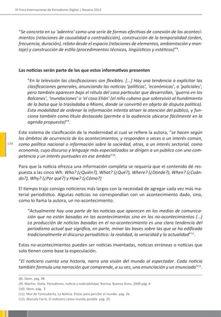 5º Foro Internacional de Periodismo Digital | Rosario 2012




        “Se concreta en su ‘adentro’ como una serie de formas efectivas de conexión de los aconteci-
        mientos (relaciones de causalidad o contradicción), construcción de la temporalidad (orden,
        frecuencia, duración), relato desde el espacio (relaciones de elementos, ambientación y mon-
        taje) y construcción de estilo (procedimientos técnicos, lingüísticos y estéticos)”8.



        Las noticias serán parte de los que estos informativos presenten

              “En la televisión las clasificaciones son flexibles. [...] Hay una tendencia a explicitar las
              clasificaciones generales, anunciando las noticias ‘políticas’, ‘económicas’, o ‘policiales’,
              pero también aparecen bajo el rótulo del caso particular que desarrollan, ‘guerra en los
              Balcanes’, ‘inundaciones’ o ‘el caso Elián’ (el niño cubano que sobrevivió al hundimiento
              de la balsa que lo trasladaba a Miami, donde se convirtió en objeto de disputa política).
              Esta modalidad de ordenar la información intenta atraer la atención del público, y fun-
              ciona también como título destacado (permite a la audiencia ubicarse fácilmente en la
              agenda propuesta)”9.

        Este sistema de clasificación de la modernidad al cual se refiere la autora, “se hacen según
        los ámbitos de ocurrencia de los acontecimientos, y responden a veces a un interés común,
134     como política nacional o información sobre la sociedad, otras, a un interés sectorial, como
        economía, cuyo discurso y lenguaje más especializados se dirigen a un público con una com-
        petencia y un interés puntuales en ese ámbito”10.

        Para que la noticia ofrezca una información completa se requería que el contenido dé res-
        puesta a las cinco Wh: Who? (¿Quién?), What? (¿Qué?), Where? (¿Dónde?), When? (¿Cuán-
        do?), Why? (¿Por qué?) y How? (¿Cómo?)

        El tiempo trajo consigo noticieros más largos con la necesidad de agregar cada vez más ma-
        terial periodístico. Algunas noticias no correspondían con un acontecimiento dado, sino,
        como lo llama la autora, un no-acontecimiento.

              “Actualmente hay una parte de las noticias que aparecen en los medios de comunica-
              ción que no están basadas en los acontecimientos sino en los no-acontecimientos (…)
              La producción de noticias basadas en el no-acontecimiento es una clara tendencia del
              periodismo actual que significa, en parte, minar las bases sobre las que se ha edificado
              tradicionalmente el discurso periodístico: la realidad, la veracidad y la actualidad”11.

        Estos no-acontecimientos pueden ser noticias inventadas, noticias erróneas o noticias que
        solo tienen como base la especulación.

        “El noticiero cuenta una historia, narra una visión del mundo al espectador. Cada noticia
        también formula una narración que comprende, a su vez, una enunciación y un enunciado“12.

        (8). Ídem, pág. 98
        (9). Martini, Stella. Periodismo, noticia y noticiabilidad. Norma, Buenos Aires, 2000 pág. 4.
        (10). Ídem, pág. 3
        (11). Mar de Fontcuberta, La Noticia. Pistas para percibir el mundo. pág. 26.
        (12). Marcela Farré, El noticiero como mundo posible. pág. 29.
 