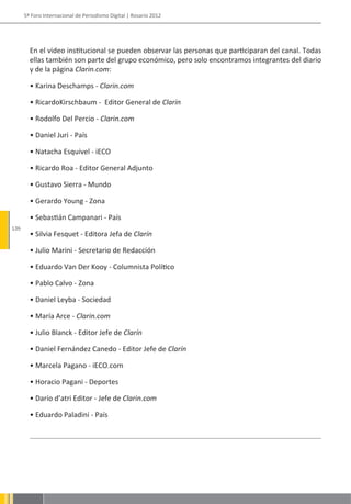 5º Foro Internacional de Periodismo Digital | Rosario 2012




        En el video institucional se pueden observar las personas que participaran del canal. Todas
        ellas también son parte del grupo económico, pero solo encontramos integrantes del diario
        y de la página Clarin.com:

        • Karina Deschamps - Clarin.com

        • RicardoKirschbaum - Editor General de Clarín

        • Rodolfo Del Percio - Clarin.com

        • Daniel Juri - País

        • Natacha Esquivel - iECO

        • Ricardo Roa - Editor General Adjunto

        • Gustavo Sierra - Mundo

        • Gerardo Young - Zona

        • Sebastián Campanari - País
136
        • Silvia Fesquet - Editora Jefa de Clarín

        • Julio Marini - Secretario de Redacción

        • Eduardo Van Der Kooy - Columnista Político

        • Pablo Calvo - Zona

        • Daniel Leyba - Sociedad

        • María Arce - Clarin.com

        • Julio Blanck - Editor Jefe de Clarín

        • Daniel Fernández Canedo - Editor Jefe de Clarín

        • Marcela Pagano - iECO.com

        • Horacio Pagani - Deportes

        • Darío d’atri Editor - Jefe de Clarin.com

        • Eduardo Paladini - País
 