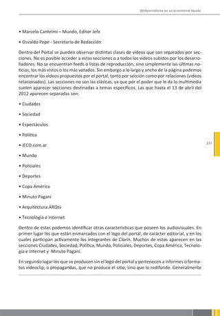 Webperiodismo en un ecosistema líquido




• Marcelo Cantelmi – Mundo, Editor Jefe

• Osvaldo Pepe - Secretario de Redacción

Dentro del Portal se pueden observar distintas clases de videos que son separados por sec-
ciones. No es posible acceder a estas secciones o a todos los videos subidos por los desarro-
lladores. No se encuentran feeds o listas de reproducción, sino simplemente las últimas no-
ticias, los más vistos o los más votados. Sin embargo a lo largo y ancho de la página podemos
encontrar los videos propuestos por el portal, tanto por sección como por relaciones (videos
relacionados). Las secciones no son las clásicas, ya que por el poder que le da lo multimedia
suelen aparecer secciones destinadas a temas específicos. Las que hasta el 13 de abril del
2012 aparecen separadas son:

• Ciudades

• Sociedad

• Espectáculos

• Política
                                                                                                      137
• iECO.com.ar

• Mundo

• Policiales

• Deportes

• Copa América

• Minuto Pagani

• Arquitectura.ARQtv

• Tecnología e Internet

Dentro de éstas podemos identificar otras características que poseen los audiovisuales. En
primer lugar los que están enmarcados con el logo del portal, de carácter editorial, y en los
cuales participan activamente los integrantes de Clarín. Muchos de estos aparecen en las
secciones Ciudades, Sociedad, Política, Mundo, Policiales, Deportes, Copa América, Tecnolo-
gía e Internet y Minuto Pagani.

En segundo lugar los que se producen sin el logo del portal y pertenecen a informes o forma-
tos videoclip, o propagandas, que no produce el sitio, sino que lo redifunde. Generalmente
 