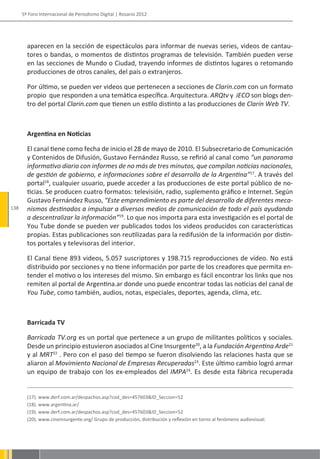 5º Foro Internacional de Periodismo Digital | Rosario 2012




        aparecen en la sección de espectáculos para informar de nuevas series, videos de cantau-
        tores o bandas, o momentos de distintos programas de televisión. También pueden verse
        en las secciones de Mundo o Ciudad, trayendo informes de distintos lugares o retomando
        producciones de otros canales, del país o extranjeros.

        Por último, se pueden ver videos que pertenecen a secciones de Clarin.com con un formato
        propio que responden a una temática específica. Arquitectura. ARQtv y iECO son blogs den-
        tro del portal Clarin.com que tienen un estilo distinto a las producciones de Clarín Web TV.



        Argentina en Noticias

        El canal tiene como fecha de inicio el 28 de mayo de 2010. El Subsecretario de Comunicación
        y Contenidos de Difusión, Gustavo Fernández Russo, se refirió al canal como “un panorama
        informativo diario con informes de no más de tres minutos, que compilan noticias nacionales,
        de gestión de gobierno, e informaciones sobre el desarrollo de la Argentina”17. A través del
        portal18, cualquier usuario, puede acceder a las producciones de este portal público de no-
        ticias. Se producen cuatro formatos: televisión, radio, suplemento gráfico e Internet. Según
        Gustavo Fernández Russo, “Este emprendimiento es parte del desarrollo de diferentes meca-
138     nismos destinados a impulsar a diversos medios de comunicación de todo el país ayudando
        a descentralizar la información”19. Lo que nos importa para esta investigación es el portal de
        You Tube donde se pueden ver publicados todos los videos producidos con características
        propias. Estas publicaciones son reutilizadas para la redifusión de la información por distin-
        tos portales y televisoras del interior.

        El Canal tiene 893 videos, 5.057 suscriptores y 198.715 reproducciones de vídeo. No está
        distribuido por secciones y no tiene información por parte de los creadores que permita en-
        tender el motivo o los intereses del mismo. Sin embargo es fácil encontrar los links que nos
        remiten al portal de Argentina.ar donde uno puede encontrar todas las noticias del canal de
        You Tube, como también, audios, notas, especiales, deportes, agenda, clima, etc.



        Barricada TV

        Barricada TV.org es un portal que pertenece a un grupo de militantes políticos y sociales.
        Desde un principio estuvieron asociados al Cine Insurgente20, a la Fundación Argentina Arde21
        y al MRT22 . Pero con el paso del tiempo se fueron disolviendo las relaciones hasta que se
        aliaron al Movimiento Nacional de Empresas Recuperadas23. Este último cambio logró armar
        un equipo de trabajo con los ex-empleados del IMPA24. Es desde esta fábrica recuperada


        (17). www.derf.com.ar/despachos.asp?cod_des=457603&ID_Seccion=52
        (18). www.argentina.ar/
        (19). www.derf.com.ar/despachos.asp?cod_des=457603&ID_Seccion=52
        (20). www.cineinsurgente.org/ Grupo de producción, distribución y reflexión en torno al fenómeno audiovisual.
 