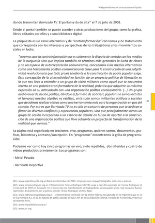 Webperiodismo en un ecosistema líquido




donde transmiten Barricada TV. El portal se da de alta25 el 7 de julio de 2008.

Desde el portal también se puede acceder a otras producciones del grupo, como la grafica,
libros editados por ellos y a una biblioteca digital.

La propuesta es un canal alternativo y de “contrainformación” con temas y de tratamiento
que corresponda con los intereses y perspectivas de los trabajadores y los movimientos so-
ciales en lucha.

     “creemos que la contrainformación no es solamente la disputa de sentido con los medios
     de la burguesía sino que implica también en términos más generales la lucha de clases
     y no un espacio de autorrealización comunicativa, concebimos a los medios alternativos
     como una herramienta político-comunicacional clave para la construcción de una subjeti-
     vidad revolucionaria que toda praxis tendiente a la construcción de poder popular exige.
     Esta concepción de la alternatividad en función de un proyecto político de liberación es
     la que nos lleva a entender a un grupo de video militante como aquel que se encuentra
     inserto en una práctica transformadora de la realidad, práctica que adquiere su máxima
     expresión en su articulación con una organización política revolucionaria. (…) Un grupo
     audiovisual de acción política, dándole el formato de noticiero popular: no somos artistas
     ni tampoco nuestro objetivo es estético, ante todo somos militantes políticos y sociales
                                                                                                                                139
     que decidimos realizar videos como una herramienta más para la organización en pos del
     cambio. Por eso es que Barricada TV no es sólo un conjunto de personas que se dedican a
     filmar los diversos conflictos y experiencias populares, sino que principalmente somos un
     grupo de acción incorporado a un espacio de debate en busca de aportar a la construc-
     ción de una organización política que lleve adelante un proyecto de transformación de la
     realidad que vivimos.”

La página está organizada en secciones: vivo, programas, quienes somos, documentos, gra-
ficas, biblioteca y contacto/suscripción. En “programas” encontramos la grilla de programa-
ción:

Podemos ver como hay cinco programas en vivo, siete repetidos, dos diferidos y cuatro de
videos producidos previamente. Los programas son:

- Metal Pesado

- Barricada Deportiva



(21). www.argentinaarde.org.ar Nació en diciembre de 2001. Un grupo que conjugó fotografía, arte, cine y prensa.
(22). www.teresarodriguez.org.ar El Movimiento Teresa Rodríguez (MTR) surge a raíz del asesinato de Teresa Rodríguez el
12 de abril de 1997 en Neuquén. En el marco de una manifestación de trabajadores desocupados en la ruta neuquina fueron
reprimidos brutalmente por la policía, siendo Teresa Rodríguez víctima fatal.
(23). www.fabricasrecuperadas.org.ar El Movimiento comenzó con la primer fábrica recuperada en la Argentina que es la
ex Gip-Metal S.R.L. el 22 de Agosto de 2000; ubicada en Spur 354 de la localidad de Sarandí, Partido de Avellaneda, Provincia
de Buenos Aires.
(24). www.impalafabrica.org.ar/
(25). www.pir.org
 