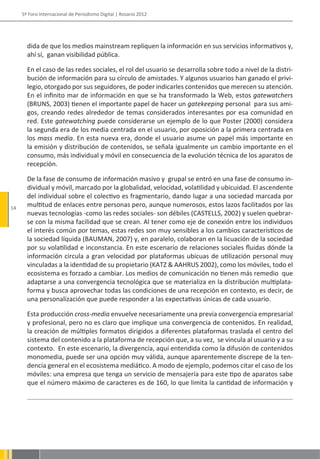 5º Foro Internacional de Periodismo Digital | Rosario 2012




       dida de que los medios mainstream repliquen la información en sus servicios informativos y,
       ahí sí, ganan visibilidad pública.

       En el caso de las redes sociales, el rol del usuario se desarrolla sobre todo a nivel de la distri-
       bución de información para su círculo de amistades. Y algunos usuarios han ganado el privi-
       legio, otorgado por sus seguidores, de poder indicarles contenidos que merecen su atención.
       En el infinito mar de información en que se ha transformado la Web, estos gatewatchers
       (BRUNS, 2003) tienen el importante papel de hacer un gatekeeping personal para sus ami-
       gos, creando redes alrededor de temas considerados interesantes por esa comunidad en
       red. Este gatewatching puede considerarse un ejemplo de lo que Poster (2000) considera
       la segunda era de los media centrada en el usuario, por oposición a la primera centrada en
       los mass media. En esta nueva era, donde el usuario asume un papel más importante en
       la emisión y distribución de contenidos, se señala igualmente un cambio importante en el
       consumo, más individual y móvil en consecuencia de la evolución técnica de los aparatos de
       recepción.

       De la fase de consumo de información masivo y grupal se entró en una fase de consumo in-
       dividual y móvil, marcado por la globalidad, velocidad, volatilidad y ubicuidad. El ascendente
       del individual sobre el colectivo es fragmentario, dando lugar a una sociedad marcada por
14
       multitud de enlaces entre personas pero, aunque numerosos, estos lazos facilitados por las
       nuevas tecnologías -como las redes sociales- son débiles (CASTELLS, 2002) y suelen quebrar-
       se con la misma facilidad que se crean. Al tener como eje de conexión entre los individuos
       el interés común por temas, estas redes son muy sensibles a los cambios característicos de
       la sociedad líquida (BAUMAN, 2007) y, en paralelo, colaboran en la licuación de la sociedad
       por su volatilidad e inconstancia. En este escenario de relaciones sociales fluidas dónde la
       información circula a gran velocidad por plataformas ubicuas de utilización personal muy
       vinculadas a la identidad de su propietario (KATZ & AAHRUS 2002), como los móviles, todo el
       ecosistema es forzado a cambiar. Los medios de comunicación no tienen más remedio que
       adaptarse a una convergencia tecnológica que se materializa en la distribución multiplata-
       forma y busca aprovechar todas las condiciones de una recepción en contexto, es decir, de
       una personalización que puede responder a las expectativas únicas de cada usuario.

       Esta producción cross-media envuelve necesariamente una previa convergencia empresarial
       y profesional, pero no es claro que implique una convergencia de contenidos. En realidad,
       la creación de múltiples formatos dirigidos a diferentes plataformas traslada el centro del
       sistema del contenido a la plataforma de recepción que, a su vez, se vincula al usuario y a su
       contexto. En este escenario, la divergencia, aquí entendida como la difusión de contenidos
       monomedia, puede ser una opción muy válida, aunque aparentemente discrepe de la ten-
       dencia general en el ecosistema mediático. A modo de ejemplo, podemos citar el caso de los
       móviles: una empresa que tenga un servicio de mensajería para este tipo de aparatos sabe
       que el número máximo de caracteres es de 160, lo que limita la cantidad de información y
 