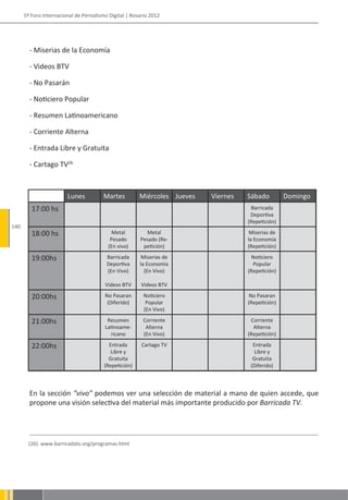 5º Foro Internacional de Periodismo Digital | Rosario 2012




        - Miserias de la Economía

        - Videos BTV

        - No Pasarán

        - Noticiero Popular

        - Resumen Latinoamericano

        - Corriente Alterna

        - Entrada Libre y Gratuita

        - Cartago TV26



                        Lunes           Martes         Miércoles Jueves   Viernes   Sábado         Domingo
         17:00 hs                                                                    Barricada
                                                                                     Deportiva
                                                                                    (Repetición)
140
         18:00 hs                           Metal        Metal                       Miserias de
                                           Pesado      Pesado (Re-                  la Economía
                                          (En vivo)     petición)                   (Repetición)

         19:00hs                         Barricada      Miserias de                   Noticiero
                                         Deportiva     la Economía                    Popular
                                         (En Vivo)       (En Vivo)                  (Repetición)

                                        Videos BTV      Videos BTV

         20:00hs                        No Pasaran       Noticiero                   No Pasaran
                                         (Diferido)       Popular                   (Repetición)
                                                         (En Vivo)

         21:00hs                         Resumen        Corriente                    Corriente
                                        Latinoame-       Alterna                      Alterna
                                          ricano        (En Vivo)                   (Repetición)

         22:00hs                          Entrada       Cartago TV                    Entrada
                                           Libre y                                     Libre y
                                          Gratuita                                    Gratuita
                                        (Repetición)                                 (Diferido)



        En la sección “vivo” podemos ver una selección de material a mano de quien accede, que
        propone una visión selectiva del material más importante producido por Barricada TV.




        (26). www.barricadatv.org/programas.html
 