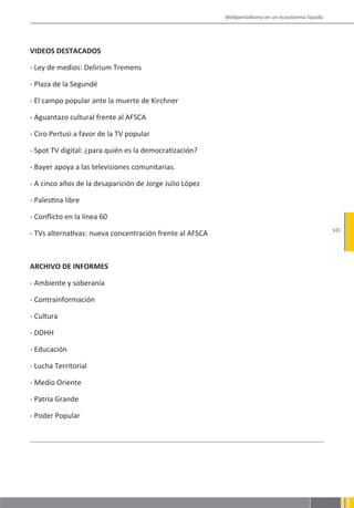 Webperiodismo en un ecosistema líquido




VIDEOS DESTACADOS

- Ley de medios: Delirium Tremens

- Plaza de la Segundé

- El campo popular ante la muerte de Kirchner

- Aguantazo cultural frente al AFSCA

- Ciro Pertusi a favor de la TV popular

- Spot TV digital: ¿para quién es la democratización?

- Bayer apoya a las televisiones comunitarias.

- A cinco años de la desaparición de Jorge Julio López

- Palestina libre

- Conflicto en la línea 60
                                                                                                   141
- TVs alternativas: nueva concentración frente al AFSCA



ARCHIVO DE INFORMES

- Ambiente y soberanía

- Contrainformación

- Cultura

- DDHH

- Educación

- Lucha Territorial

- Medio Oriente

- Patria Grande

- Poder Popular
 