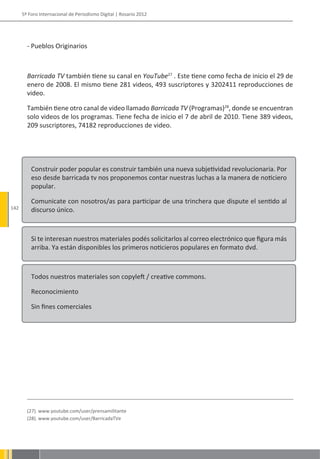 5º Foro Internacional de Periodismo Digital | Rosario 2012




        - Pueblos Originarios



        Barricada TV también tiene su canal en YouTube27 . Este tiene como fecha de inicio el 29 de
        enero de 2008. El mismo tiene 281 videos, 493 suscriptores y 3202411 reproducciones de
        video.

        También tiene otro canal de video llamado Barricada TV (Programas)28, donde se encuentran
        solo videos de los programas. Tiene fecha de inicio el 7 de abril de 2010. Tiene 389 videos,
        209 suscriptores, 74182 reproducciones de video.




          Construir poder popular es construir también una nueva subjetividad revolucionaria. Por
          eso desde barricada tv nos proponemos contar nuestras luchas a la manera de noticiero
          popular.

          Comunicate con nosotros/as para participar de una trinchera que dispute el sentido al
142       discurso único.



          Si te interesan nuestros materiales podés solicitarlos al correo electrónico que figura más
          arriba. Ya están disponibles los primeros noticieros populares en formato dvd.



          Todos nuestros materiales son copyleft / creative commons.

          Reconocimiento

          Sin fines comerciales




        (27). www.youtube.com/user/prensamilitante
        (28). www.youtube.com/user/BarricadaTVe
 