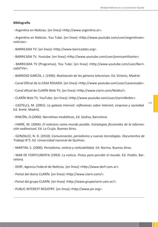 Webperiodismo en un ecosistema líquido




Bibliografía

- Argentina en Noticias. [en línea] <http://www.argentina.ar>.

- Argentina en Noticias. You Tube. [en línea] <http://www.youtube.com/user/argentinaen-
noticias>.

- BARRICADA TV: [en línea] <http://www.barricadatv.org>.

- BARRICADA TV. Youtube: [en línea] <http://www.youtube.com/user/prensamilitante>.

- BARRICADA TV (Programas). You Tube: [en línea] <http://www.youtube.com/user/Barri-
cadaTVe>.

- BARROSO GARCÍA, J. (1996): Realización de los géneros televisivos. Ed. Síntesis, Madrid.

- Canal Oficial de la CASA ROSADA. [en línea] <http://www.youtube.com/user/casarosada>.

- Canal oficial de CLARÍN Web TV, [en línea] <http://www.clarin.com/Webtv/>.

- CLARÍN Web TV, YouTube: [en línea] <http://www.youtube.com/user/clarinWebtv>.
                                                                                                      143
- CASTELLS, M. (2001): La galaxia Internet: reflexiones sobre Internet, empresa y sociedad.
Ed. Areté. Madrid.

- RINCÓN, O.(2006): Narrativas mediáticas, Ed. Gedisa, Barcelona.

- FARRÉ, M. (2004): El noticiero como mundo posible. Estrategias ficcionales de la informa-
ción audiovisual. Ed. La Crujía. Buenos Aires.

- GONZALEZ, N. D. (2010): Comunicación, periodismo y nuevas tecnologías. Documentos de
Trabajo N°5. Ed. Universidad nacional de Quilmes.

- MARTINI, S. (2000): Periodismo, noticia y noticiabilidad. Ed. Norma. Buenos Aires.

- MAR DE FONTCUBERTA (1993): La noticia. Pistas para percibir el mundo. Ed. Paidós. Bar-
celona.

- DERF, Agencia Federal de Noticias. [en línea] <http://www.derf.com.ar>.

- Portal del diario CLARÍN. [en línea] <http://www.clarin.com/>.

- Portal del grupo CLARÍN. [en línea] <http://www.grupoclarin.com.ar/>.

- PUBLIC INTEREST REGISTRY. [en línea] <http://www.pir.org>.
 