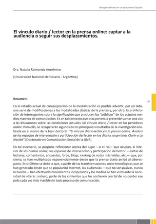Webperiodismo en un ecosistema líquido




El vínculo diario / lector en la prensa online: captar a la
audiencia o seguir sus desplazamientos.




Dra. Natalia Raimondo Anselmino

(Universidad Nacional de Rosario - Argentina)




Resumen:
                                                                                                        147
En el estadío actual de complejización de la mediatización es posible advertir, por un lado,
una serie de modificaciones a las modalidades clásicas de la prensa y, por otro, la prolifera-
ción de interrogantes sobre la significación que producen los “públicos” de los actuales me-
dios masivos de comunicación. Es en tal contexto que esta ponencia pretende sumar una voz
a las discusiones sobre las condiciones actuales del vínculo diario / lector en los periódicos
online. Para ello, se recuperarán algunos de los principales resultados de la investigación rea-
lizada en el marco de la tesis doctoral: “El vínculo diario-lector en la prensa online. Análisis
de los espacios de intervención y participación del lector en los diarios argentinos Clarín y La
Nación” (Doctorado en Comunicación Social de la UNR).

En tal escenario, se propone reflexionar acerca del lugar —o el rol— que ocupan, al inte-
rior de los diarios online, los espacios de intervención y participación del lector —cartas de
lectores, comentarios, encuestas, foros, blogs, ranking de notas más leídas, etc.— que, por
cierto, se han multiplicado exponencialmente desde que la prensa diaria arribó al ciberes-
pacio. Esto último se debe a que, a partir de las transformaciones socio-tecnológicas que se
han generado desde que se popularizó Internet, las audiencias —que no son pasivas, nunca
lo fueron— han efectuado movimientos inesperados y los medios se han visto ante la nece-
sidad de alterar, incluso, parte de los cimientos que los sostienen con tal de no perder ese
polo cada vez más inasible de todo proceso de comunicación.
 
