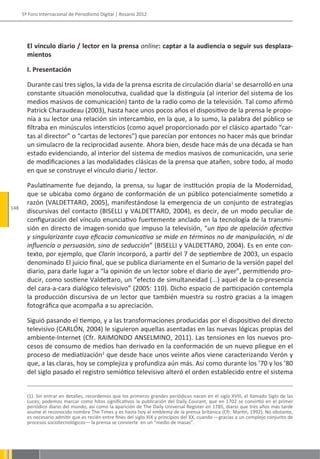 5º Foro Internacional de Periodismo Digital | Rosario 2012




        El vínculo diario / lector en la prensa online: captar a la audiencia o seguir sus desplaza-
        mientos

        I. Presentación

        Durante casi tres siglos, la vida de la prensa escrita de circulación diaria1 se desarrolló en una
        constante situación monolocutiva, cualidad que la distinguía (al interior del sistema de los
        medios masivos de comunicación) tanto de la radio como de la televisión. Tal como afirmó
        Patrick Charaudeau (2003), hasta hace unos pocos años el dispositivo de la prensa le propo-
        nía a su lector una relación sin intercambio, en la que, a lo sumo, la palabra del público se
        filtraba en minúsculos intersticios (como aquel proporcionado por el clásico apartado “car-
        tas al director” o “cartas de lectores”) que parecían por entonces no hacer más que brindar
        un simulacro de la reciprocidad ausente. Ahora bien, desde hace más de una década se han
        estado evidenciando, al interior del sistema de medios masivos de comunicación, una serie
        de modificaciones a las modalidades clásicas de la prensa que atañen, sobre todo, al modo
        en que se construye el vínculo diario / lector.

        Paulatinamente fue dejando, la prensa, su lugar de institución propia de la Modernidad,
        que se ubicaba como órgano de conformación de un público potencialmente sometido a
        razón (VALDETTARO, 2005), manifestándose la emergencia de un conjunto de estrategias
148
        discursivas del contacto (BISELLI y VALDETTARO, 2004), es decir, de un modo peculiar de
        configuración del vínculo enunciativo fuertemente anclado en la tecnología de la transmi-
        sión en directo de imagen-sonido que impuso la televisión, “un tipo de apelación afectiva
        y singularizante cuya eficacia comunicativa se mide en términos no de manipulación, ni de
        influencia o persuasión, sino de seducción” (BISELLI y VALDETTARO, 2004). Es en ente con-
        texto, por ejemplo, que Clarín incorporó, a partir del 7 de septiembre de 2003, un espacio
        denominado El juicio final, que se publica diariamente en el Sumario de la versión papel del
        diario, para darle lugar a “la opinión de un lector sobre el diario de ayer”, permitiendo pro-
        ducir, como sostiene Valdettaro, un “efecto de simultaneidad (...) aquel de la co-presencia
        del cara-a-cara dialógico televisivo” (2005: 110). Dicho espacio de participación contempla
        la producción discursiva de un lector que también muestra su rostro gracias a la imagen
        fotográfica que acompaña a su apreciación.

        Siguió pasando el tiempo, y a las transformaciones producidas por el dispositivo del directo
        televisivo (CARLÓN, 2004) le siguieron aquellas asentadas en las nuevas lógicas propias del
        ambiente-Internet (Cfr. RAIMONDO ANSELMINO, 2011). Las tensiones en los nuevos pro-
        cesos de consumo de medios han derivado en la conformación de un nuevo pliegue en el
        proceso de mediatización2 que desde hace unos veinte años viene caracterizando Verón y
        que, a las claras, hoy se complejiza y profundiza aún más. Así como durante los ’70 y los ’80
        del siglo pasado el registro semiótico televisivo alteró el orden establecido entre el sistema


        (1). Sin entrar en detalles, recordemos que los primeros grandes periódicos nacen en el siglo XVIII, el llamado Siglo de las
        Luces; podemos marcar como hitos significativos la publicación del Daily Courant, que en 1702 se convirtió en el primer
        periódico diario del mundo, así como la aparición de The Daily Universal Register en 1785, diario que tres años más tarde
        asume el reconocido nombre The Times y es hasta hoy el emblema de la prensa británica (Cfr. Martin, 1992). No obstante,
        es necesario admitir que es recién entre fines del siglo XIX y principios del XX, cuando —gracias a un complejo conjunto de
        procesos sociotecnológicos— la prensa se convierte en un “medio de masas”.
 